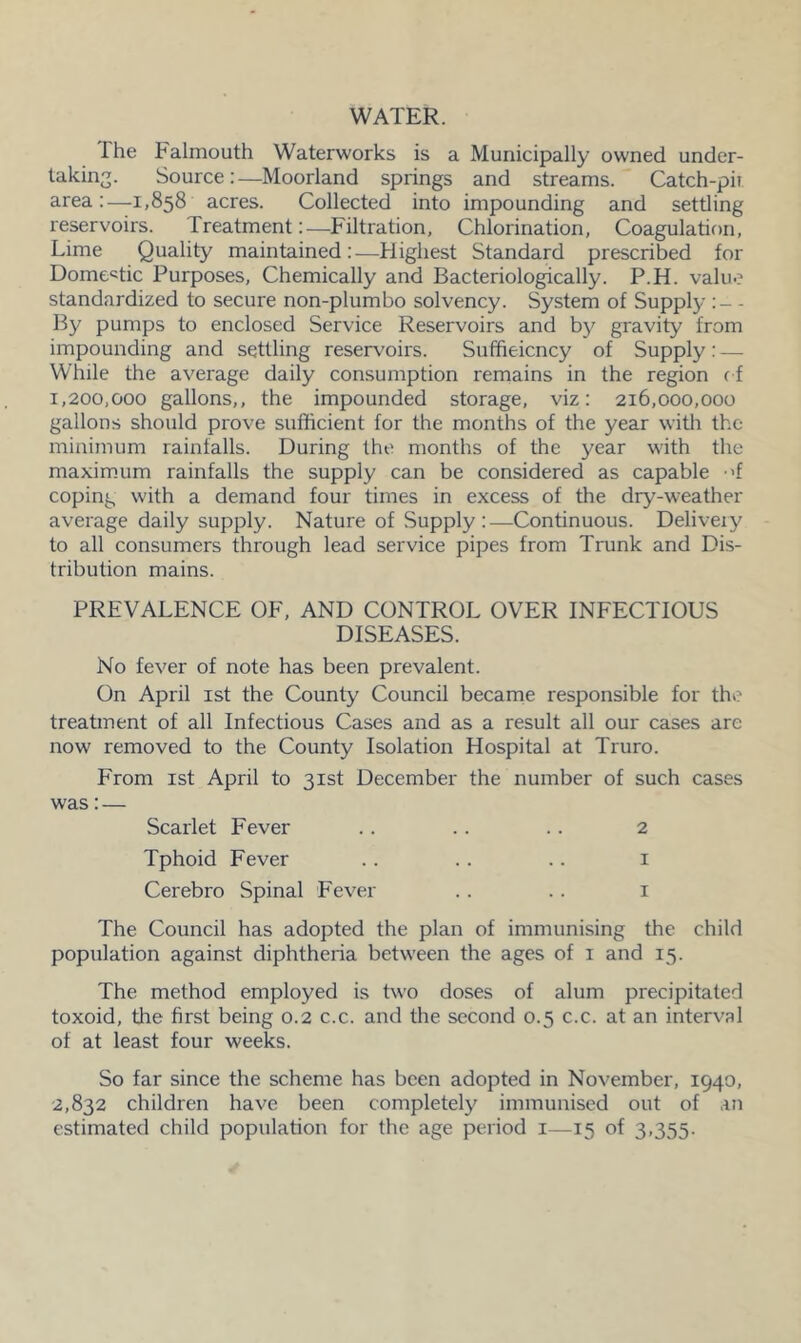 WATER. The Falmouth Waterworks is a Municipally owned under- taking. Source:—Moorland springs and streams. Catch-pir area:—1,858 acres. Collected into impounding and settling reservoirs. Treatment:—Filtration, Chlorination, Coagulation, Lime Quality maintained:—Highest Standard prescribed for Domestic Purposes, Chemically and Bacteriologically. P.H. value standardized to secure non-plumbo solvency. System of Supply :- - By pumps to enclosed Service Reservoirs and by gravity from impounding and settling reservoirs. Sufficiency of Supply: — While the average daily consumption remains in the region of 1,200,000 gallons,, the impounded storage, viz: 216,000,000 gallons should prove sufficient for the months of the year with the minimum rainfalls. During the months of the year with the maximum rainfalls the supply can be considered as capable <f coping with a demand four times in excess of the dry-weather average daily supply. Nature of Supply :—Continuous. Delivery to all consumers through lead service pipes from Trunk and Dis- tribution mains. PREVALENCE OF, AND CONTROL OVER INFECTIOUS DISEASES. No fever of note has been prevalent. On April 1st the County Council became responsible for the treatment of all Infectious Cases and as a result all our cases are now removed to the County Isolation Hospital at Truro. From 1st April to 31st December the number of such cases was: — Scarlet Fever .. .. .. 2 Tphoid Fever .. .. .. 1 Cerebro Spinal Fever .. .. 1 The Council has adopted the plan of immunising the child population against diphtheria between the ages of 1 and 15. The method employed is two doses of alum precipitated toxoid, the first being 0.2 c.c. and the second 0.5 c.c. at an interval of at least four weeks. So far since the scheme has been adopted in November, 1940, 2,832 children have been completely immunised out of an estimated child population for the age period 1—15 of 3,355.