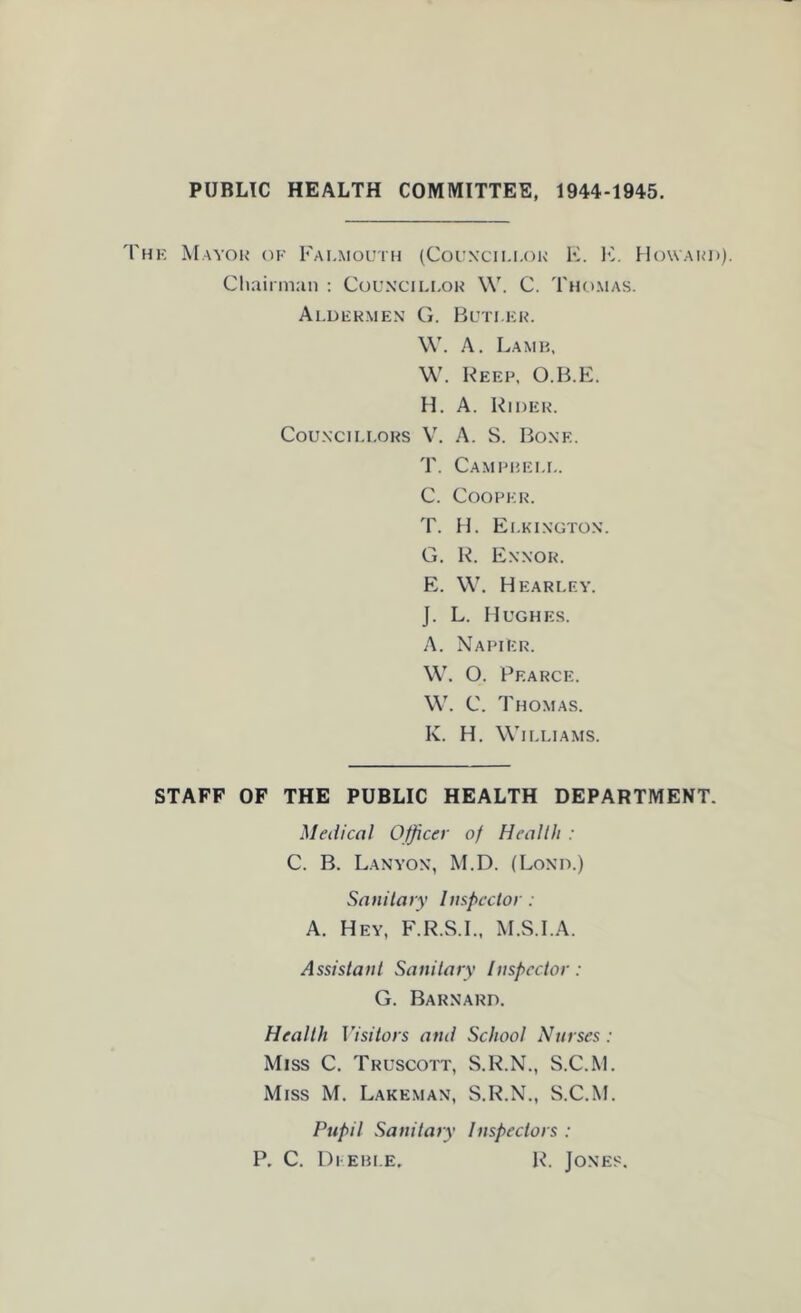 PUBLIC HEALTH COMMITTEE, 1944-1945. K Mayou’ (IK Falmouth (Counxti.i.ok F. Iv Howakd). CliainiLin : Councillor \V. C. Thomas. Aldermen G. Butler. W. A. Lamh, \V. Beep. O.B.E. H. A. Bider. Councillors V. A. S. Bone. T. Campreli,. C. Cooper. T. H. Elkington. G. B. Ennor. E. \V. H EARLEY. J. L. Hughes. A. Napier. \V. O. Pearce. W. C. Thomas. K. H. \Vl[.LIAMS. STAFF OF THE PUBLIC HEALTH DEPARTMENT. Medical Officer of Health : C. B. Lanyon, M.D. (Bond.) Sanitary Inspector: A. Hey, F.R.S.I., M.S.I.A. Assistant Sanitary Inspector: G. Barnard. Health Visitors and School Nurses : Miss C. Truscott, S.B.N., S.C.M. Miss M. Lakeman, S.B.N., S.C.M. Pupil Sanitary Inspectors : P. C. Di ebi.e, B. Jones.