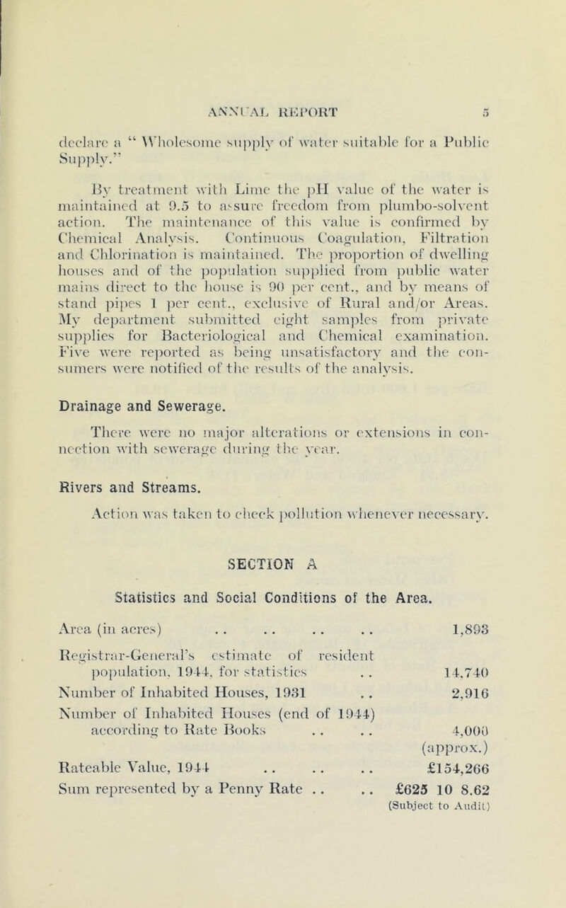 declare a “ Wholesome supjily of ^s•atel• suitable I'or a Public Su|)ply.” ily treatment ^\•ith Lime the pH value of the water is niaiutained at 9.5 to assure freedom from piuml)o-solvcnt action. Tlie maintenanec of this value is confirmed by Chemical Analysis. Continuous Coagulation, Filtration and Chlorination is maintained, '['he ])roportion of dwellinir houses and of the })oj)ulation supplietl from public water mains direct to the house is 00 ]iev cent., and by means of stand pipes 1 per cent., exclusive of Rural and/or Areas. ]My department submitted eiyht samples from private supi)lies for Bacteriolonical and Chemical examination. Five were rejwrted as beino- unsatisfactory and the con- sumers were notified of the results of the analysis. Drainage and Sewerage. 'rhere were no major alterations or extensions in con- nection with seweraye duriny the year. Rivers and Streams. Acti(m was taken to eh.eck pollution whenever neeessary. SECTION A Statistics and Social Conditions of the Area. Area (in acres) . . . . .. . . 1,893 Reyistrar-Generars estimate of resident population, 1914. for statistics .. 14.740 Number of Inhabited Houses, 1931 . . 2,916 Number of Inhabited Houses (end of 1944) according to Rate Rooks . . . . 4,000 (approx.) Rateable Value, 1944 . . .. . . £154,266 Sum represented by a Penny Rate .. .. £625 10 8.62 (Subject to Audit)