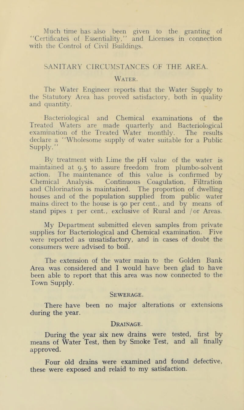 Much time has also been given to the granting of “Certificates of Essentialit}’,” and Licenses in connection with the Control of Ci\'il Buildings. SANITARY CIRCUMSTANCES CE THE AREA. Water. The Water Engineer reports that the Water Supply to the Statutory Area has jiroved satisfactory, both in quality and quantity. Bacteriological and Chemical examinations of the Treated Waters are made quarterly and Bacteriological examination of the Treated Water monthly. The results declare a “Wholesome supply of water suitable for a Public Supply.” By treatment with Lime the pH value of the water is maintained at 9.5 to assure freedom from plumbo-solvent action. The maintenance of this value is confirmed by Chemical Analysis. Continuous Coagulation, Filtration and Chlorination is maintained. The proportion of dwelling houses and of the population supplied from public water mains direct to the house is 90 per cent., and by means of stand pipes i per cent., exclusive of Rural and /or Areas. My Department submitted eleven samples from private supplies for Bacteriological and Chemical examination. Five were reported as unsatisfactory, and in cases of doubt the consumers were advised to boil. The extension of the water main to the Golden Bank Area was considered and I would have been glad to have been able to report that this area was now connected to the Town Supply. Sewerage. There have been no major alterations or extensions during the year. Drainage. During the year six new drains were tested, first by means of Water Test, then by Smoke Test, and all finally approved. Four old drains were examined and found defective, these were exposed and relaid to my satisfaction.