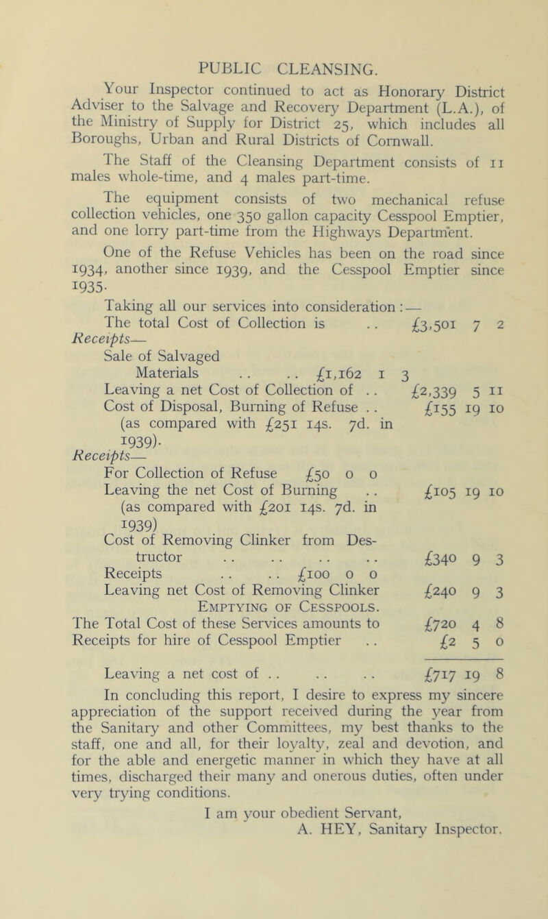 PUBLIC CLEANSING. Your Inspector continued to act as Honorary District Adviser to the Salvage and Recovery Department (L.A.), of the Ministry of Supply for District 25, which includes all Boroughs, Urban and Rural Districts of Cornwall. 1 he Staff of the Cleansing Department consists of 11 males whole-time, and 4 males part-time. The equipment consists of two mechanical refuse collection vehicles, one 350 gallon capacity Cesspool Emptier, and one lorry part-time from the Highways Department. One of the Refuse Vehicles has been on the road since 1934, another since 1939, and the Cesspool Emptier since 1935- Taking all our services into consideration: — The total Cost of Collection is .. £3.501 Receipts— Sale of Salvaged Materials . . . . £1,162 i 3 Leaving a net Cost of Collection of .. £2,339 Cost of Disposal, Burning of Refuse . . £i55 (as compared with £251 14s. yd. in 1939)- Receipts— For Collection of Refuse £50 o o Leaving the net Cost of Burning .. £105 (as compared with £201 14s. yd. in 1939) Cost of Removing Clinker from Des- tructor .. .. . . .. £340 Receipts .. .. £100 0 o Leaving net Cost of Removing Clinker £240 Emptying of Cesspools. The Total Cost of these Servdces amounts to £720 Receipts for hire of Cesspool Emptier .. £2 7 2 5 II 19 10 19 10 9 3 9 3 4 8 5 o Leaving a net cost of .. .. . . £717 19 8 In concluding this report, I desire to express my sincere appreciation of the support received during the year from the Sanitary and other Committees, my best thanks to the staff, one and all, for their loyalty, zeal and devotion, and for the able and energetic manner in which they have at all times, discharged their many and onerous duties, often under very trying conditions. I am your obedient Servant, A. HEY, Sanitary Inspector.