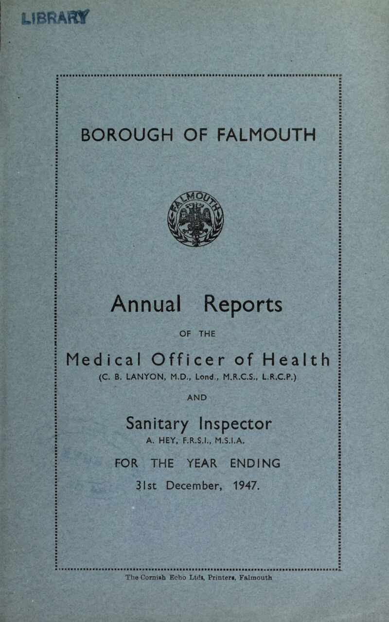 ■ BOROUGH OF FALMOUTH I Annual Reports | a OF THE j m m Medical Officer of Health i a (C. B. LANYON, M.D., Lond., M.R.C.S., L.R.C.P.) j a a a AND : Sanitary Inspector A. HEY, F.R.S.I., M.S.I.A. FOR THE YEAR ENDING 31st December, 1947. The CorniBh Echo Ltdi, Printere, Falmouth