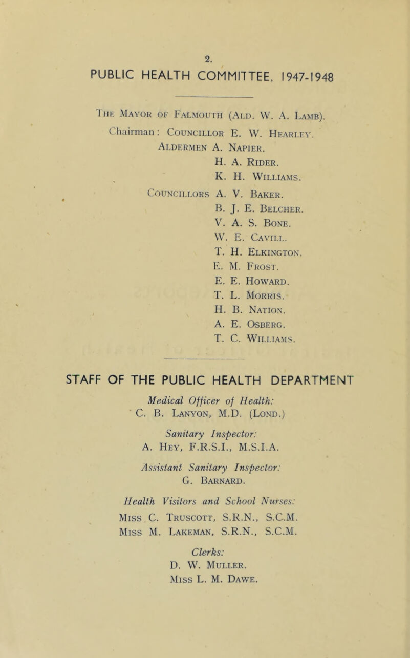 2. PUBLIC HEALTH COMMITTEE, 1947-1948 IiiK Mayor ok Falmouth (Ald. W. A. Lamb). Chairman: Councillor E. W. Hearlkv. Aldermen A. Napier. H. A. Rider. K. H, Williams. Councillors A. V. Baker. B. J. E. Belcher. V. A. S. Bone. W. E. Cavii.l. T. H. Elkington. 1C M. Frost. E, E. Howard. T. L. Morris. , H. B. Nation. A. E. O'SBERG. T. C. Williams. STAFF OF THE PUBLIC HEALTH DEPARTMENT Medical Officer of Health: ■ C. B. Lanyon, M.D. (Lond.) Sanitary Inspector: A. Hey, F.R.S.I., M.S.I.A. Assistant Sanitary Inspector: G. Barnard. Health Visitors and School Nurses: Miss C. Truscott, S.R.N., S.C.M. Miss M. Lakeman, S.R.N., S.C.M. Clerks: D. W. Muller.