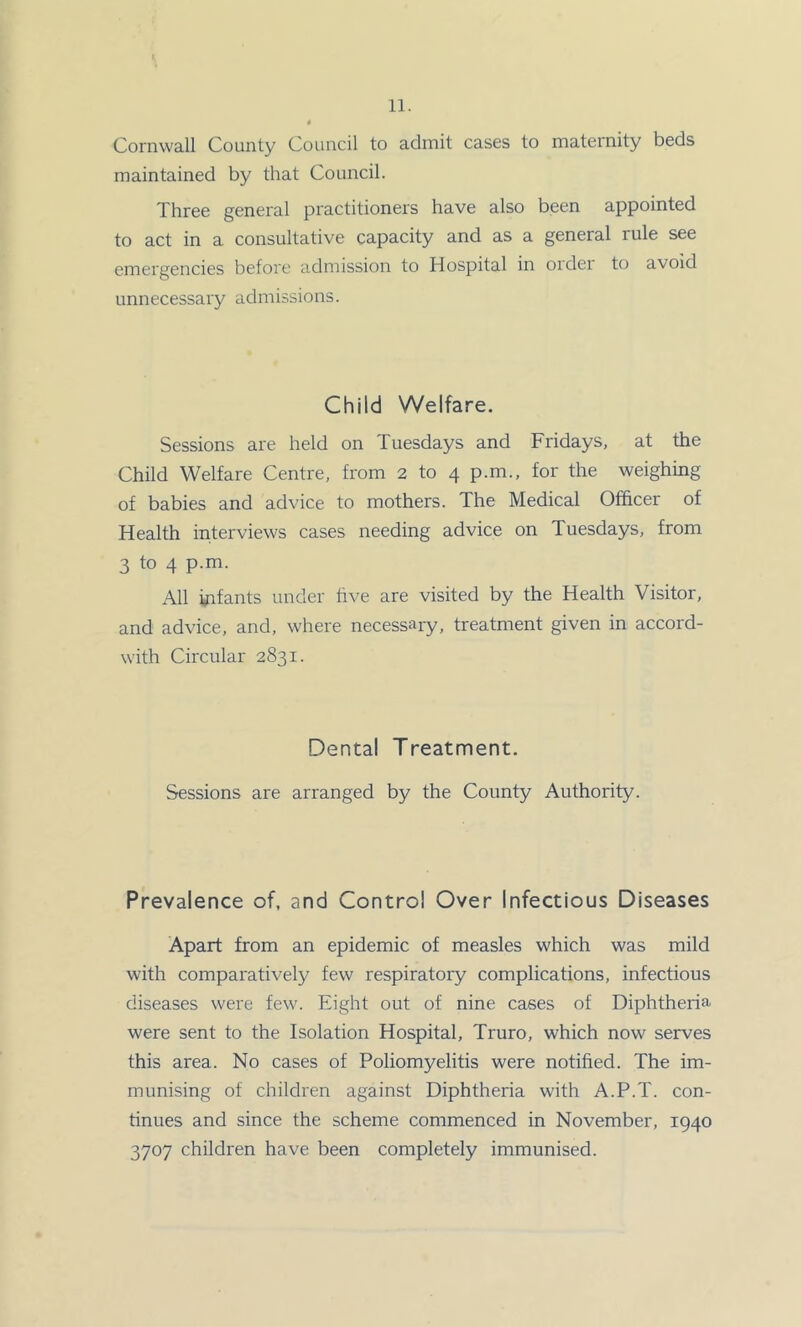 Cornwall County Council to admit cases to maternity beds maintained by that Council. Three general practitioners have also been appointed to act in a consultative capacity and as a general rule see emergencies before admission to Hospital in oidei to avoid unnecessary admissions. Child Welfare. Sessions are held on Tuesdays and Fridays, at the Child Welfare Centre, from 2 to 4 p.m., for the weighing of babies and advice to mothers. The Medical Officer of Health interviews cases needing advice on Tuesdays, from 3 to 4 p.m. All infants under five are visited by the Health Visitor, and advice, and, where necessary, treatment given in accord- with Circular 2831. Dental Treatment. Sessions are arranged by the County Authority. Prevalence of, and Control Over Infectious Diseases Apart from an epidemic of measles which was mild with comparatively few respiratory complications, infectious diseases were few. Eight out of nine cases of Diphtheria were sent to the Isolation Hospital, Truro, which now serves this area. No cases of Poliomyelitis were notified. The im- munising of children against Diphtheria with A.P.T. con- tinues and since the scheme commenced in November, 1940 3707 children have been completely immunised.