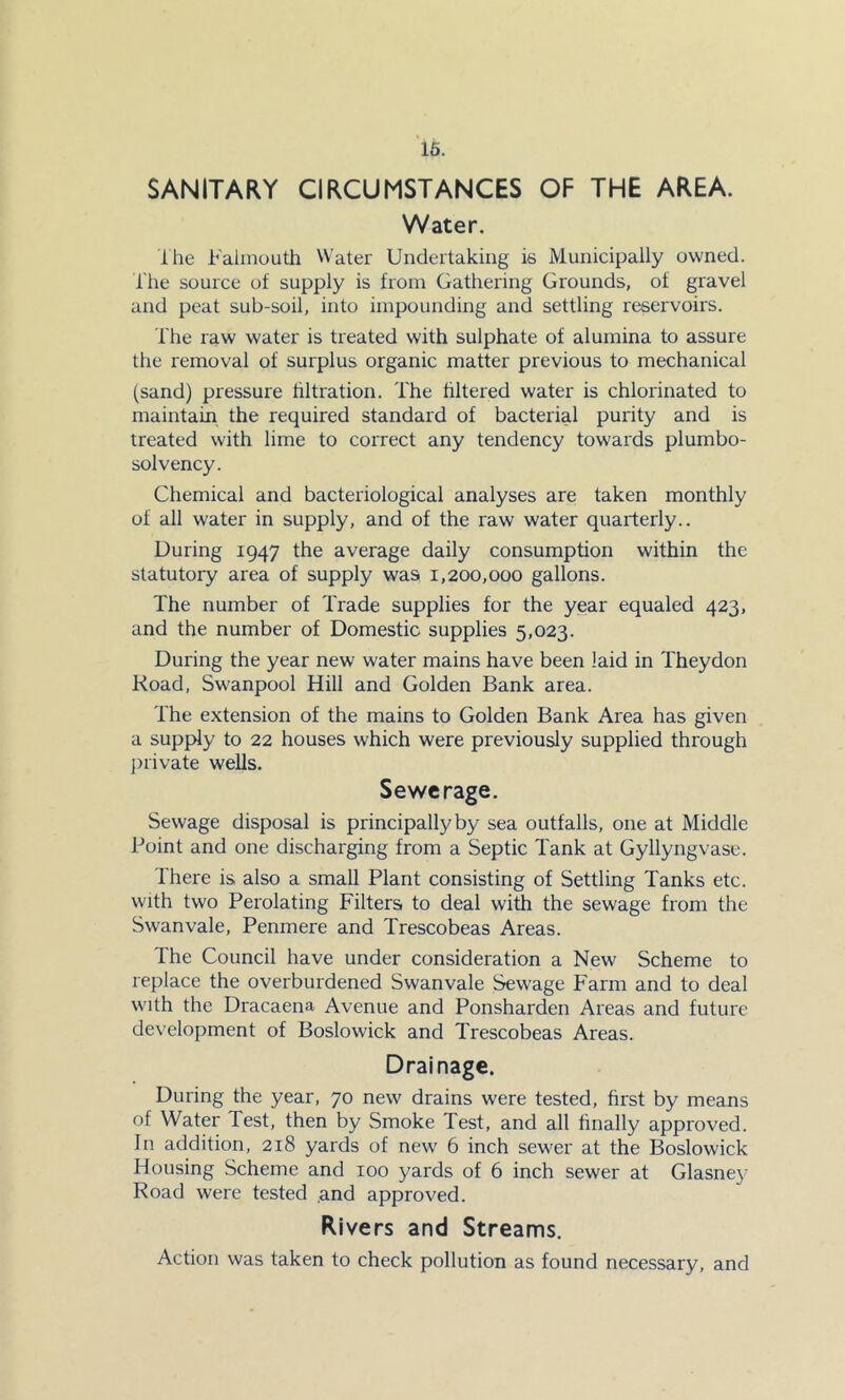 16. SANITARY CIRCUMSTANCES OF THE AREA. Water. Ihe Faiiiioutli Water Undertaking is Municipally owned. I'he source of supply is from Gathering Grounds, of gravel and peat sub-soil, into impounding and settling reservoirs. The raw water is treated with sulphate of alumina to assure the removal of surplus organic matter previous to mechanical (sand) pressure hltration. The hltered water is chlorinated to maintain the required standard of bacterial purity and is treated with lime to correct any tendency towards plumbo- solvency. Chemical and bacteriological analyses are taken monthly of all water in supply, and of the raw water quarterly.. During 1947 the average daily consumption within the statutory area of supply was 1,200,000 gallons. The number of Trade supplies for the year equaled 423, and the number of Domestic supplies 5,023. During the year new water mains have been laid in Theydon Road, Swanpool Hill and Golden Bank area. The extension of the mains to Golden Bank Area has given a supply to 22 houses which were previously supplied through jiiivate wells. Sewerage. Sewage disposal is principally by sea outfalls, one at Middle Point and one discharging from a Septic Tank at Gyllyngvase. There is also a small Plant consisting of Settling Tanks etc. with two Perolating Filters to deal with the sewage from the Swanvale, Penmere and Trescobeas Areas. The Council have under consideration a New Scheme to replace the overburdened Swanvale Sewage F'arm and to deal with the Dracaena Avenue and Ponsharden Areas and future development of Boslowick and Trescobeas Areas. Drainage. During the year, 70 new drains were tested, first by means of Water Test, then by Smoke Test, and all finally approved. In addition, 218 yards of new 6 inch sewer at the Boslowick Housing Scheme and 100 yards of 6 inch sewer at Glasney Road were tested and approved. Rivers and Streams. Action was taken to check pollution as found necessary, and