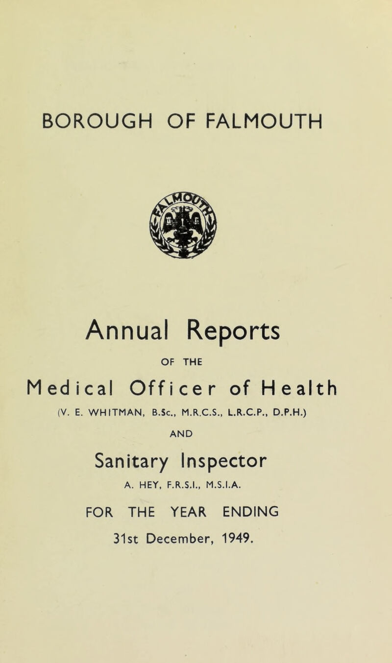 BOROUGH OF FALMOUTH Annual Reports OF THE Medical Officer of Health (V. E. WHITMAN. B.Sc., M.R.C.S., L.R.C.P., D.P.H.) AND Sanitary Inspector A. HEY, F.R.S.I., M.S.I.A. FOR THE YEAR ENDING 31st December, 1949.