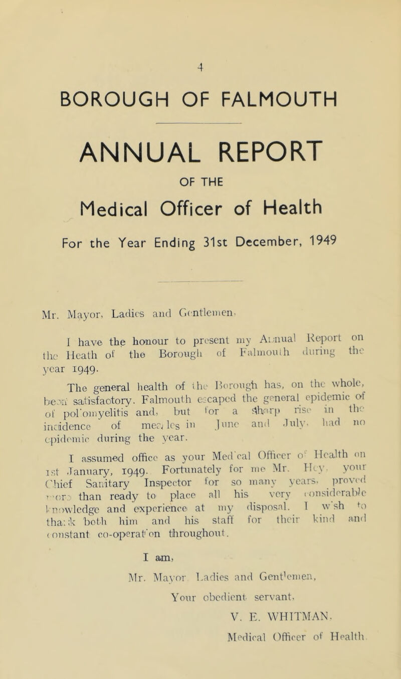 BOROUGH OF FALMOUTH ANNUAL REPORT OF THE Medical Officer of Health For the Year Ending 31st December, 1949 Mr. Mayor- Ladies and Gentlemen. 1 have the honour to pn'sent my Ai.uual Report on Ihe Heath ot the Borough of FalmoiUh during the year 1949. The general health of riic Borough has, on the whole, be.-'ii satisfacitory. Falmouth escaped the gt-neral epidemic of of poromyelitis and, but 'or a s-lharp risi’ in tin iricddencc of mea Ics i June and duly, had no cpidoniie during the year. I assumed office as your Med'eal Officer o' Health on rst January, 1949. Fortunately for me Mr. Hey. your ('hief Sanitary In54:)ector tor so many years- jirovcd r -or than ready to place all his very .onsiderabJe ! p'nvledge and experience at 1113- disposal. 1 w sh bi tha:;k both him and his staff for their kiiul and (oustant eo-operafon throughout. I am, l\lr. IMavor Ladies and Gent'emen, Your obedient, servant- V. E. WHITMAN. Medical Officer of Health