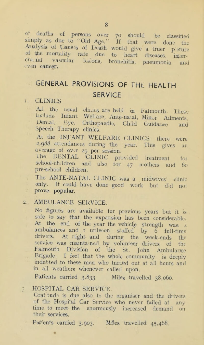 of deaths of persons over 70 should be classified simply as due to “Old Age.’’ If that were done the Analysis ol 'Causes of Death would give a truer p cture ot tUie inoirtaiity rate duo to heart diseases, in;.er- crai. ial vascular ks.ons, bronchitis, pneumonia and even canc^. GENERAL PROVISIONS OF THE HEALTH SERVICE 1. CLINICS All the usual elni.iLs are held in h'almouth. Thes*- ii-iJudo Inlant Wellare, Ante-naial, Miimr Ailments' penpal, Lye, Orthopaedic, Cliild Guidaijce anu Speech Therapy clinics. At the INFANT WELFARE CLINICS there were 2,988 attendances during the year. This gives ,ui average of over 29 per session. lltc DENIAL CLINIC provided treatment toi school-chddren and also tor 47 uio'ihcrs and 60 pre-school children. Ihe ANTE-NAIAL CLINIC was a midwives clinic only. It could have done good work but did not prove popular. 2. AMBULANCE SERVICE. No figures are available for previous yeais but it is safe Lo say that the expansion has been considerable. At the end of the year the vehlcl^e strength was 2 ambulances and i utilecon staffed by 6 full-time driveis. At might and during the week-ends the service was maintaned by volimteer drivers of tlu Falmioiith Division of the St. John Ambulance Brigade. I feel that the whole commimity is deeply indebted to these men who tun.ied out at all hours atul in all weathers whenever called upon. Patients carried 3,833 Miles travelled 38,060. 3 HOSPITAL CAR SERVIl'lC Orat tude is due also to the organiser and the drivers of the Hospital Car SiTvice who never failed at any time to meet the enormously increased dennand on their services. Pa/dents carried 3,903. Mflcs travelled 45,468.