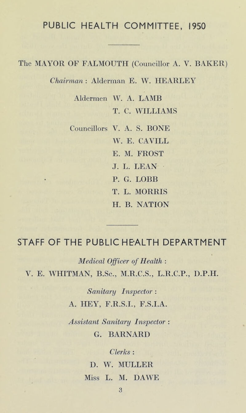 The MAYOR OF FALMOUTH (Councillor A. V. BAKER) Chairman : Alderman E. W. HEARLEY Aldermen W. A. LAMB T. C. WILLIAMS Councillors V. A. S. BONE W. E. CAVILL E. M. FROST J. L. LEAN P. G. LOBB T. L. MORRIS H. B. NATION STAFF OF THE PUBLIC H E-ALT H DEPARTMENT Medical Officer of Health : V. E. WHITMAN, B.Sc., M.R.C.S., L.R.C.P., D.P.H. Sanitary Inspector : A. HEY, F.R.S.I., F.S.I.A. Assistant Sanitary Inspector : G. BARNARD Clerks : D. W. MULLER Miss L. M. DAWE