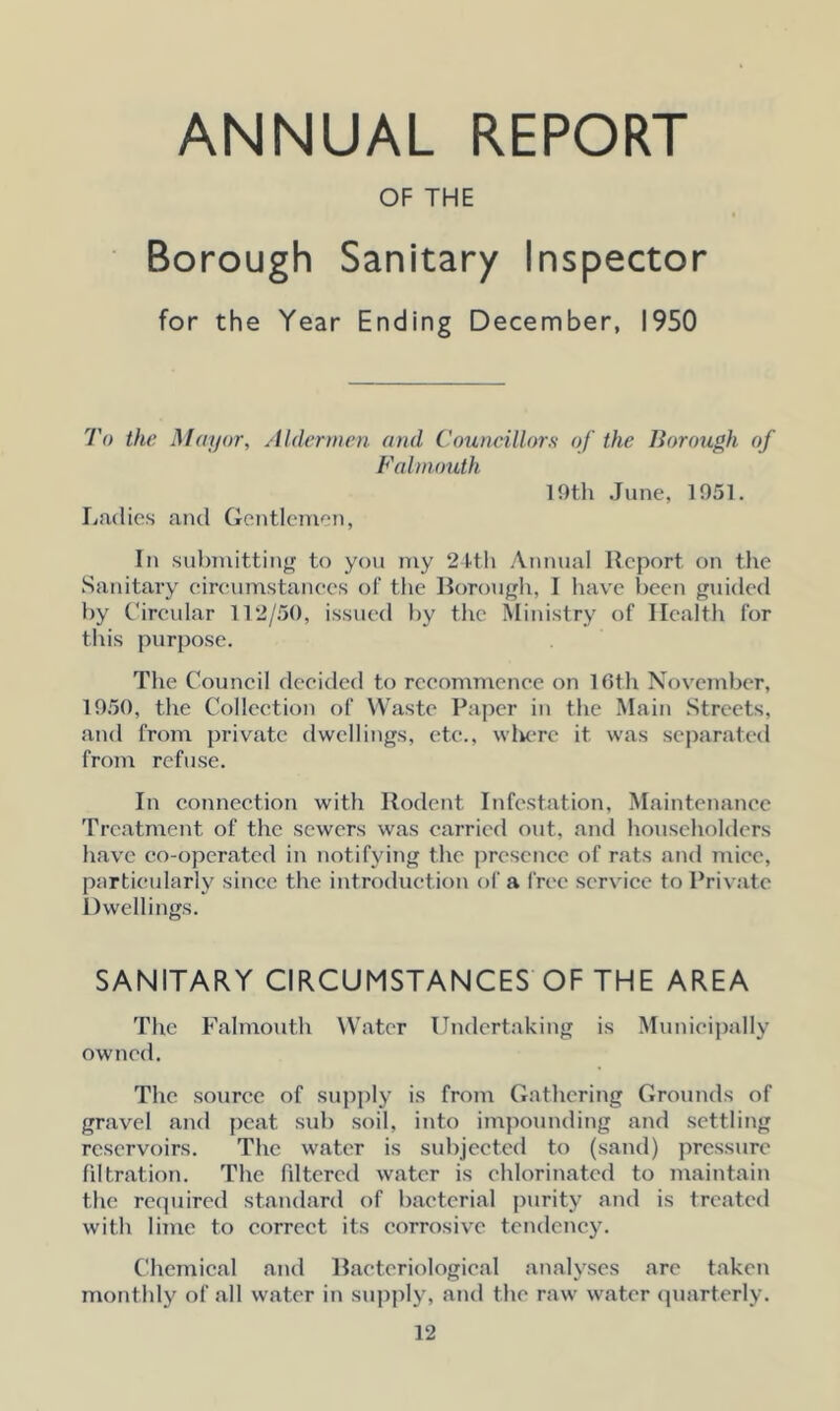 ANNUAL REPORT OF THE Borough Sanitary Inspector for the Year Ending December, 1950 To the Mayor, Aldermen and Councillors of the Borough of Falmouth Ladies and Gentlemen, 19th June, 1951. In submitting to you my 24th Annual Report on the Sanitary eircumstances of the Borough, I have been guided by Circular 112/50, issued by the Ministry of Health for this purpose. The Council decided to recommence on 16th November, 1950, the Collection of Waste Paper in the Main Streets, and from private dwellings, etc., where it was separated from refuse. In connection with Rodent Infestation, Maintenance Treatment of the sewers was carried out, and householders have co-operated in notifying the presence of rats and mice, particularly since the introduction of a free service to Private Dwellings. SANITARY CIRCUMSTANCES OF THE AREA The Falmouth Water Undertaking is Municipally owned. The source of supply is from Gathering Grounds of gravel and peat sub soil, into impounding and settling reservoirs. The water is subjected to (sand) pressure filtration. The filtered water is chlorinated to maintain the required standard of bacterial purity and is treated with lime to correct its corrosive tendency. Chemical and Bacteriological analyses are taken monthly of all water in supply, and the raw water quarterly.