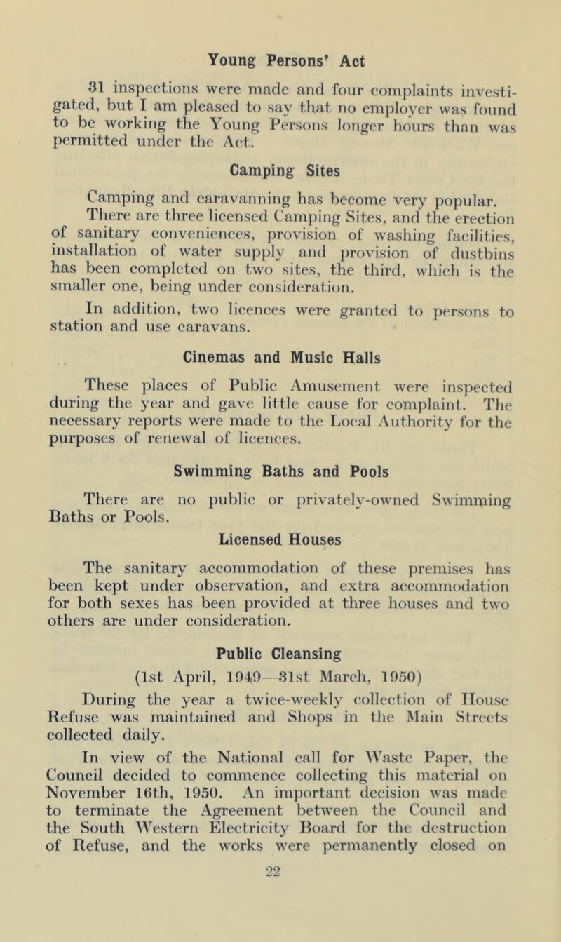 Young Persons’ Act 31 inspections were made and four complaints investi- gated, but I am pleased to say that no employer was found to be working the Young Persons longer hours than was permitted under the Act. Camping Sites Camping and caravanning has become very popular. There are three licensed Camping Sites, and the erection of sanitary conveniences, provision of washing facilities, installation of water supply and provision of dustbins has been completed on two sites, the third, which is the smaller one, being under consideration. In addition, two licences were granted to persons to station and use caravans. Cinemas and Music Halls These places of Public Amusement were inspected during the year and gave little cause for complaint. The necessary reports were made to the Local Authority for the purposes of renewal of licences. Swimming Baths and Pools There are no public or privately-owned Swimming Baths or Pools. Licensed Houses The sanitary accommodation of these premises has been kept under observation, and extra accommodation for both sexes has been provided at three houses and two others are under consideration. Public Cleansing (1st April, 194,9—31st March, 1950) During the year a twice-weekly collection of House Refuse was maintained and Shops in the Main Streets collected daily. In view of the National call for Waste Paper, the Council decided to commence collecting this material on November 16th, 1950. An important decision was made to terminate the Agreement between the Council and the South Western Electricity Board for the destruction of Refuse, and the works were permanently closed on