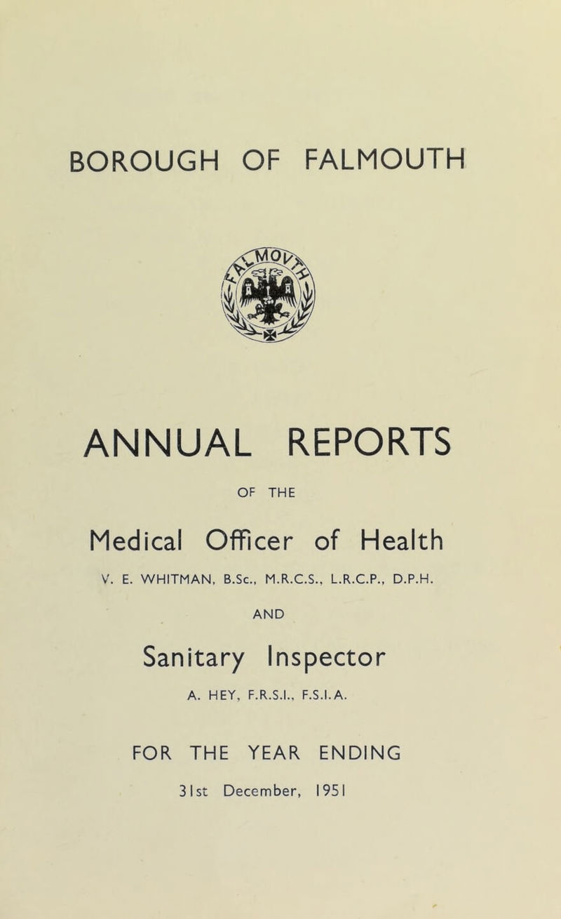 BOROUGH OF FALMOUTH ANNUAL REPORTS OF THE Medical Officer of Health V. E. WHITMAN, B.Sc., M.R.C.S., L.R.C.P., D.P.H. AND Sanitary Inspector A. HEY, F.R.S.I., F.S.I.A. FOR THE YEAR ENDING