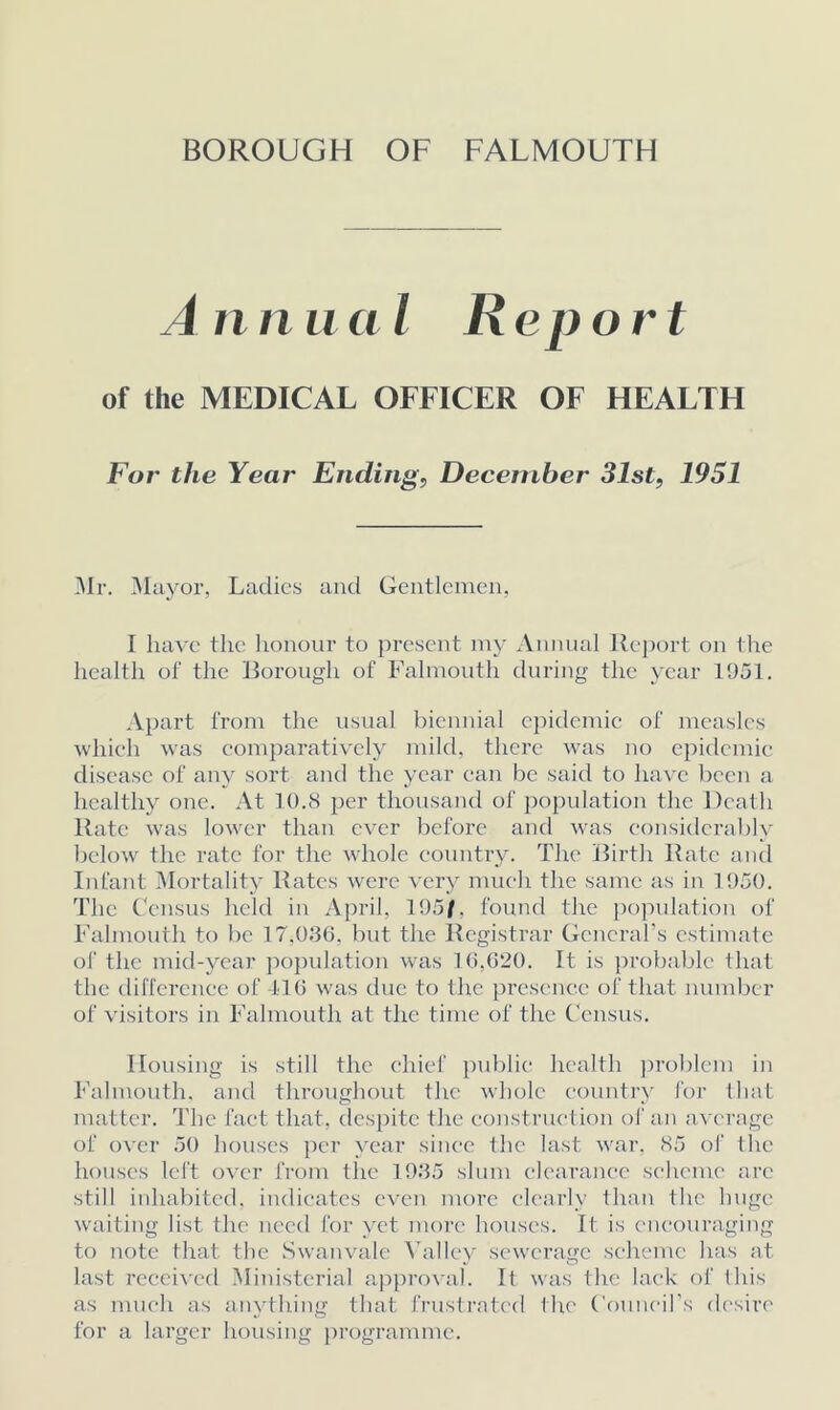 Annual Report of the MEDICAL OFFICER OF HEALTH For the Year Ending, December 31st, 1951 Mr. Mayor, Ladies and Gentlemen, I have the honour to present my Annual Report on the health of the Borough of Falmouth during the year 1951. Apart from the usual biennial epidemic of measles which was comparatively mild, there was no epidemic disease of any sort and the year can be said to have been a healthy one. At 10.8 per thousand of population the Death Rate was lower than ever before and was considerably bclow the rate for the whole country. The Birth Rate and Infant Mortality Rates were very much the same as in 1950. The Census held in April, 195/, found the population of Falmouth to be 17.036. but the Registrar General’s estimate of the mid-year population was 16,620. It is probable that the difference of 116 was due to the presence of that number of visitors in Falmouth at the time of the Census. Housing is still the chief public health problem in Falmouth, and throughout the whole country for that matter. The fact that, despite the construction of an average of over 50 houses per year since the last war, <S5 of the houses left over from the 1935 slum clearance scheme arc still inhabited, indicates even more clearly than the huge waiting list the need for vet more houses. It is encouraging to note that the Swanvale Valiev sewerage scheme has at. last received Ministerial approval. It was the lack of this as much as anything that frustrated the Council’s desire for a larger housing programme.