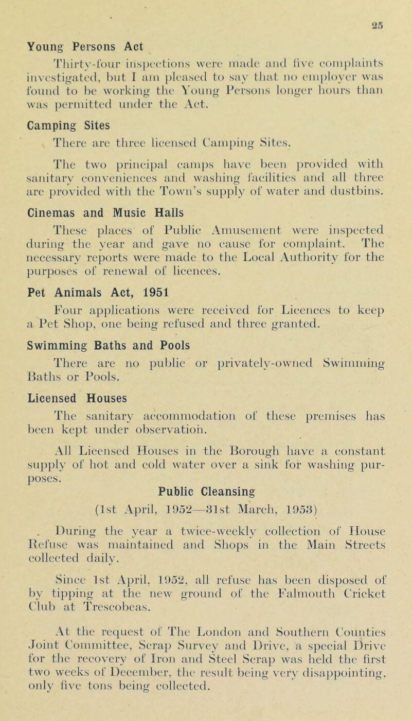 Young Persons Act 'riiirtv-lbur iiispc’clions were nuulc' oiul li\'c- coiiiplaiiits iinestigatcd, hut 1 am pleased to say that no employer was round to he working the Young Iversons longer hours than was permitted under the Aet. Camping Sites There are three licensed Cann)ing Sites. The two prineijud eamj)s have been provided with sanitary eonvenienees and washing I'aeilities and all thi’ce are ])rovided with the Town’s supply of water and dusthins. Cinemas and Music Halls These places of Fuhlie Amusement were inspected during the year and gave no cause for complaint. The necessary reports were made to the Local .Authority for the pur})oscs of renewal of licences. Pet Animals Act, 1951 Four applications were received for Liecnees to keep a Pet Shop, one being refused and three granted. Swimming Baths and Pools There are no public or privately-owned Swimming Paths or Pools. Licensed Houses The sanitary aeeommodatioii of these premises has been kept under observation. All Licensed Houses in the Borough have a constant siqiply of hot and cold water over a sink for washing pur- poses. Public Cleansing (1st April. 1952—31st March, 1953) During the year a twice-weekly eolleetioii of House Refuse was maintained and Shops in the Main Streets collected dail\’. Since 1st April. 1952. all refuse has been disposed of by tipjiing at the new ground of the Falmouth Pricket t'lub at Treseobcas. At the recpicst of The London and Southern Counties .Joint Committee, Scrap Survey and Drive, a special Drive for the recovery of Iron and Steel Scrap was held the first two weeks of December, the result l)cing very disappointing, only live tons being collected.