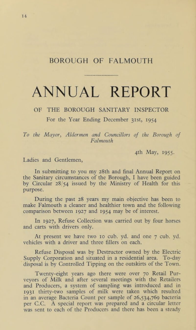 BOROUGH OF FALMOUTH ANNUAL REPORT OF THE BOROUGH SANITARY INSPECTOR For the Year Ending December 31st, 1954 To the Mayor, Aldermen and Councillors of the Borough of Falmouth 4th May, 1955. Ladies and Gentlemen, In submitting to you my 28th and final Annual Report on the Sanitary circumstances of the Borough, I have been guided by Circular 28/54 issued by the Ministry of Health for this purpose. During the past 28 years my main objective has been to make Falmouth a cleaner and healthier town and the following comparison between 1927 and 1954 may be of interest. In 1927, Refuse Collection was carried out by four horses and carts with drivers only. At present we have two 10 cub. yd. and one 7 cub. yd. vehicles with a driver and three fillers on each. Refuse Disposal was by Destructor owned by the Electric Supply Corporation and situated in a residential area. To-day disposal is by Controlled Tipping on the outskirts of the Town. Twenty-eight years ago there were over 70 Retail Pur- veyors of Milk and after several meetings with the Retailers and Producers, a system of sampling was introduced and in 1931 thirty-two samples of milk were taken which resulted in an average Bacteria Count per sample of 26,534,769 bacteria per C.C. A special report was prepared and a circular letter was sent to each of the Producers and there has been a steady