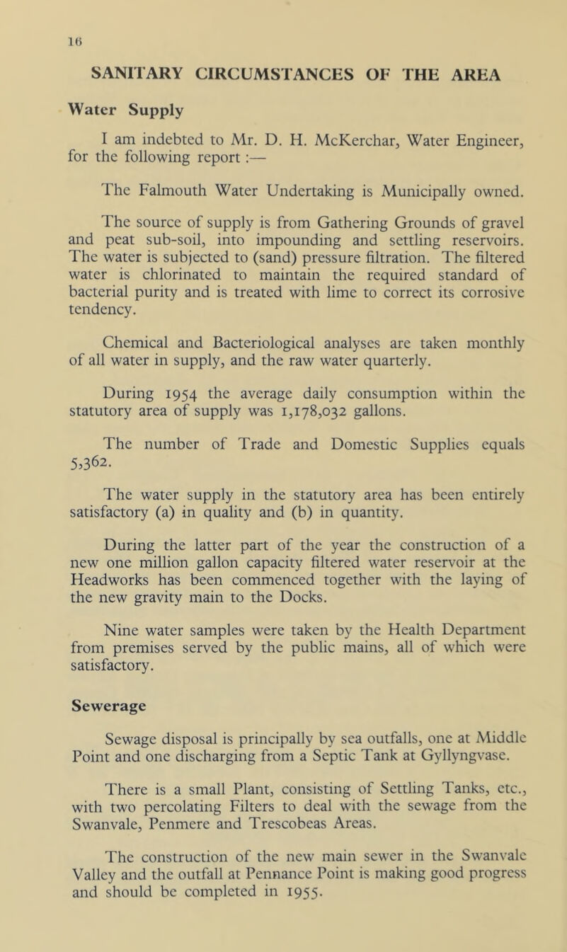 1« SANITARY CIRCUMSTANCES OF THE AREA Water Supply I am indebted to Mr. D. H. McKerchar, Water Engineer, for the following report:— The Falmouth Water Undertaking is Municipally owned. The source of supply is from Gathering Grounds of gravel and peat sub-soil, into impounding and settling reservoirs. The water is subjected to (sand) pressure filtration. The filtered water is chlorinated to maintain the required standard of bacterial purity and is treated with lime to correct its corrosive tendency. Chemical and Bacteriological analyses are taken monthly of all water in supply, and the raw water quarterly. During 1954 the average daily consumption within the statutory area of supply was 1,178,032 gallons. The number of Trade and Domestic Supplies equals 5,362. The water supply in the statutory area has been entirely satisfactory (a) in quality and (b) in quantity. During the latter part of the year the construction of a new one million gallon capacity filtered water reservoir at the Headworks has been commenced together with the laying of the new gravity main to the Docks. Nine water samples were taken by the Health Department from premises served by the public mains, all of which were satisfactory. Sewerage Sewage disposal is principally by sea outfalls, one at Middle Point and one discharging from a Septic Tank at Gyllyngvase. There is a small Plant, consisting of Settling Tanks, etc., with two percolating Filters to deal with the sewage from the Swanvale, Penmere and Trescobcas Areas. The construction of the new main sewer in the Swanvale Valley and the outfall at Pennance Point is making good progress and should be completed in 1955.