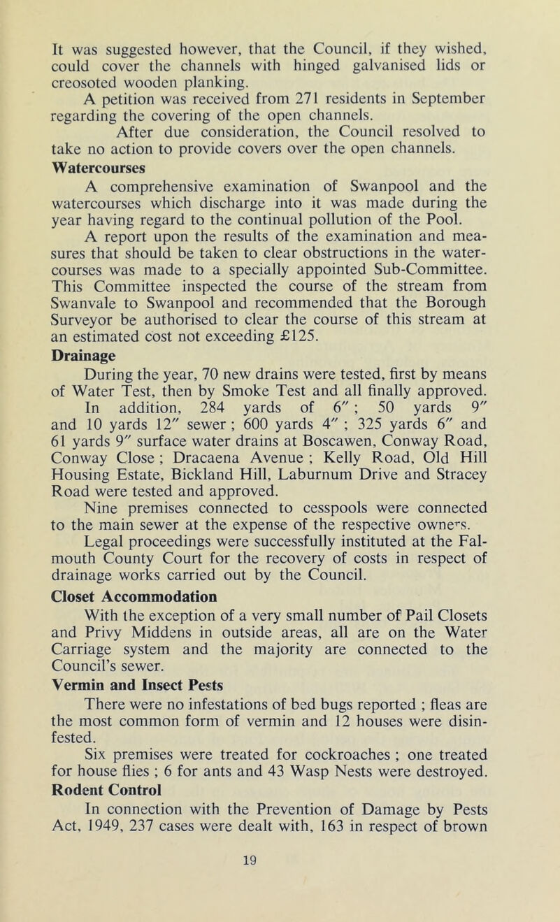 It was suggested however, that the Council, if they wished, could cover the channels with hinged galvanised lids or creosoted wooden planking. A petition was received from 271 residents in September regarding the covering of the open channels. After due consideration, the Council resolved to take no action to provide covers over the open channels. Watercourses A comprehensive examination of Swanpool and the watercourses which discharge into it was made during the year having regard to the continual pollution of the Pool. A report upon the results of the examination and mea- sures that should be taken to clear obstructions in the water- courses was made to a specially appointed Sub-Committee. This Committee inspected the course of the stream from Swanvale to Swanpool and recommended that the Borough Surveyor be authorised to clear the course of this stream at an estimated cost not exceeding £125. Drainage During the year, 70 new drains were tested, first by means of Water Test, then by Smoke Test and all finally approved. In addition, 284 yards of 6 ; 50 yards 9 and 10 yards 12 sewer; 600 yards 4 ; 325 yards 6 and 61 yards 9 surface water drains at Boscawen, Conway Road, Conway Close ; Dracaena Avenue ; Kelly Road, Old Hill Housing Estate, Bickland Hill, Laburnum Drive and Stracey Road were tested and approved. Nine premises connected to cesspools were connected to the main sewer at the expense of the respective owner's. Legal proceedings were successfully instituted at the Fal- mouth County Court for the recovery of costs in respect of drainage works carried out by the Council. Closet Accommodation With the exception of a very small number of Pail Closets and Privy Middens in outside areas, all are on the Water Carriage system and the majority are connected to the Council’s sewer. Vermin and Insect Pests There were no infestations of bed bugs reported ; fleas are the most common form of vermin and 12 houses were disin- fested. Six premises were treated for cockroaches ; one treated for house flies ; 6 for ants and 43 Wasp Nests were destroyed. Rodent Control In connection with the Prevention of Damage by Pests Act, 1949, 237 cases were dealt with, 163 in respect of brown