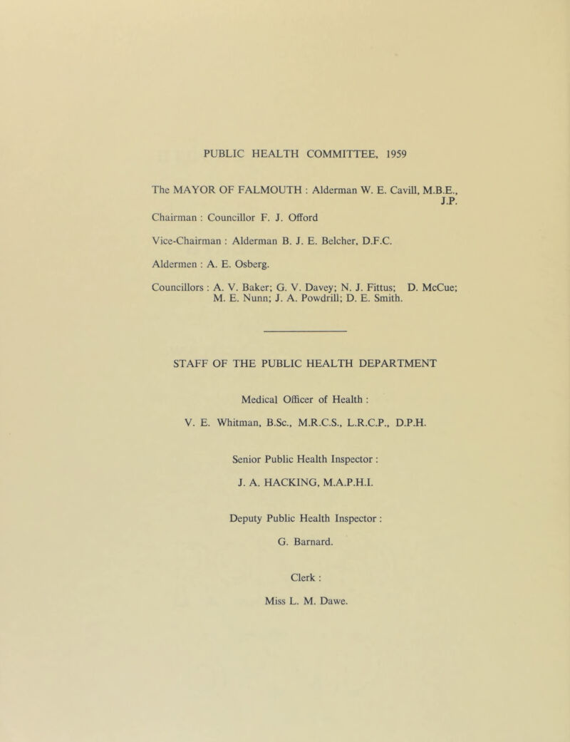 PUBLIC HEALTH COMMITTEE, 1959 The MAYOR OF FALMOUTH : Alderman W. E. Cavill, M.B.E., J.P. Chairman ; Councillor F. J. Offord Vice-Chairman : Alderman B. J. E. Belcher, D.F.C. Aldermen : A. E. Osberg. Councillors ; A. V. Baker; G. V. Davey; N. J. Fittus; D. McCue; M. E. Nunn; J. A. Powdrill; D. E. Smith. STAFF OF THE PUBLIC HEALTH DEPARTMENT Medical Officer of Health ; V. E. Whitman, B.Sc., M.R.C.S., L.R.C.P., D.P.H. Senior Public Health Inspector : J. A. HACKING, M.A.P.H.I. Deputy Public Health Inspector : G. Barnard. Clerk : Miss L. M. Dawe.