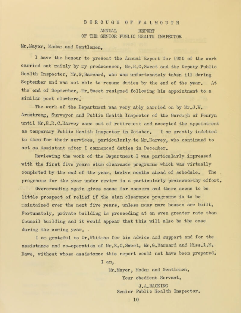 BOROUGH OF FALMOUTH AHNUAL REPORT OF THE SENIOR PUBLIC HE.\LTII INSPECTOR Mr,Mayor, Madan and Gentleaen, I have the honour to present the Annual Report for 1959 of the work carried out mainly by my predecessor, Mr,R.C,Sweet and the Deputy Public Health Inspector, Mr,G,Barnard, who was unfortunately taken ill during September and was not able to resume duties by the end of tiie year. At the end of September, .Mr,Sweet resigned follov/ing his appointcjent to a similar post elswhere. The work of the Department was very ably carried on by Mr,J,W, Armstrong, Surveyor and Public Health Inspector of the Borough of Penryn until Mr,E,R,C,Harvey cane out of retirement and accepted the appointment as temporary Public Health Inspector in October, I am greatly indebted to them for their services, particularly to Mr,Harvey, who continued to act as ilssistant after I coumenced duties in December, Reviewing the work of the Department I was particularly impressed with the first five years slum clearance programme which was virtually completed by the end of the year, twelve months ahead of schedule. The programme for the year under review is a particularly praiseworthy effort Overcrowding again gives cause for concern and there seems to be little prospect of relief if the slum clearance programs is to be maintained over the next five years, unless many more houses are built. Fortunately, private building is proceeding at an even greater rate than Council building and it would appear that this will also be the case during the coming year, . I am grateful to Dr,lVhitman for his advice and support and for the assistance and co-operation of Mr,R,C.Sweet, Ivir.G,Barnard and Hiss,L,M,. Dawe, without whose assistance this report could not have been prepared, I an, Mr,Mayor, Madati and Gentlemen, Your obedient Servant, J.A,HA.CKING Senior Public Healtli Inspector,