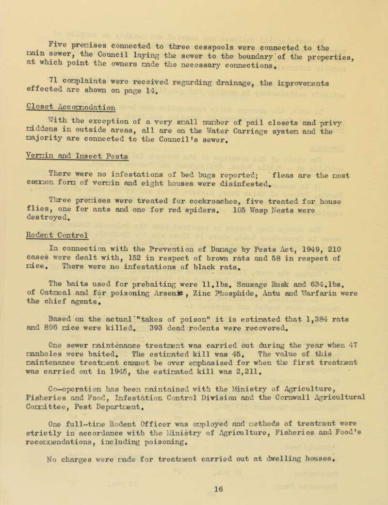 Five premises connected to three cesspools were connected to the min sewer, the Council laying the sewer to the boundary of the properties, at which point the owners made the necessary connections, 71 complaints were received regarding drainage, the improvements effected are shown on page 14, Closet Accomnodation With the exception of a very small number of pail closets and privy middens in outside areas, all are on the V/ater Carriage system and the majority are connected to the Council*s sewer. Vermin and Insect Pests There were no infestations of bed bugs reported; fleas are the most comon form of vermin and eight houses were disinfested. Tliree premises were treated for cockroaches, five treated for house flies, one for ants and one for red spiders, 105 V/asp Nests were destroyed. Rodent Control In connection with the Prevention of Damage by Pests Act, 1949, 210 cases were dealt with, 152 in respect of brown rats and 58 in respect of mice. There were no infestations of black rats. The baits used for prebaiting were 11,lbs. Sausage Rusk eind 634,lbs, of Oatmeal and for poisoning Arsenic , Zinc Phosphide, Antu and T/arfeirin were the chief agents. Based on the actual'takes of poison it is estimated that 1,384 rats and 896 mice were killed, 393 dead rodents were recovered. One sewer maintenance treatment was carried but during the year when 47 manholes were baited. The estimated kill was 45, The value of this maintenance treatment cannot be over emphasised for when the first treatment was carried out in 1945, the estimated kill was 2,211, Co-operation has been maintained with the Ministry of Agriculture, Fisheries and Food, Infestation Control Division and the Cornwall Agricultural Committee, Pest Department, One full-time Rodent Officer was employed and methods of treatment were strictly in accordance with the Llinistry of ^^gricuIture, Fisheries and Food’s recommendations, including poisoning. No charges were made for treatment carried out at dwelling houses.