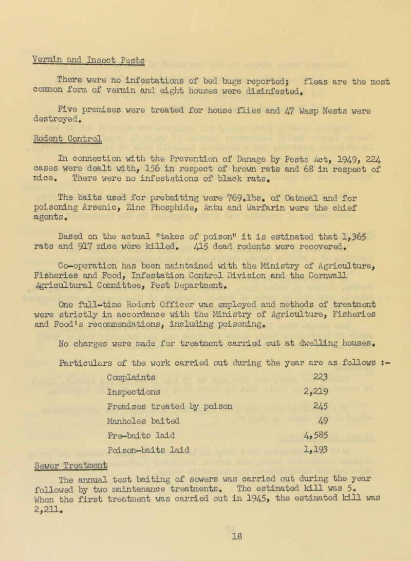 Vermin and Insect Pests There were no infestations of bed bugs reportedj fleas are the most common form of vermin and eight houses were disinfested. Five premises were treated for house flies and 47 Wasp Nests were destroyed. Rodent Control In connection with the Prevention of Damage by Pests Act, 1949, 224 cases were dealt with, 156 in respect of brown rats and 68 in respect of mice. There were no infestations of black rats. The baits used for prebaiting were 769.lbs, of Oatmeal and for poisoning Arsenic, Zinc Phosphide, Antu and V/arfarin were the cliief agents. Based on the actual takes of poison it is estimated that 1,365 rats and 917 mice were killed, 415 dead rodents were recovered. Co-operation has been maintained with the Ministry of Agriculture, Fisheries and Food, Infestation Control Division and the Cornwall Agricultural Committee, Pest Department, One full-time Rodent Officer was employed and methods of treatment were strictly in accordance with the Ministry of Agriculture, Fisheries and Food's recommendations, including poisoning. No charges were made for treatment carried out at dwelling houses. Particulars of the work carried out during the year are as follows :- Complaints 223 Inspections 2,219 Premises treated Ijy poison 245 Manholes baited 49 Pre-baits laid 4,585 Poison-baits laid 1,193 Sewer Treatment The annual test baiting of sowers was carried out during the year followed by two maintenance treatments. The estimated kill was 5. When the first treatment was carried out in 1945, the estimated kill was 2,211,