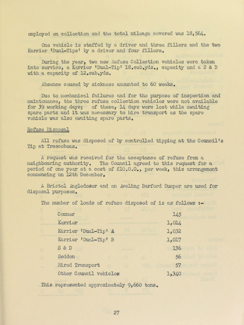 employed on collection and the total mileage covered was 18,564. One vehdcle is staffed by a driver and three fillers and the two Karrier ’Dual-Tips’ by a driver and four fillers. During the year, two now Refuse Collection vehicles were taken into service, a Karrier ’Dual-Tip’ 18,cub,yds,, capacity and a S & D with a capacity of 12,cub,yds. Absence caused by sickness amounted to 60 weeks. Due to mechanical failures and for the purpose of inspection and maintenance, the three refuse collection vehicles were not available for 39 working days; of these, 14 days were lost while awaiting spare parts and it was necessary to hire transport as the spare vehicle was also awaiting spare parts. Refuse Disposal All refuse was disposed of ly controlled tipping at the Council’s Tip at Trescobeas. A request was received for the acceptance of refuse from a neighbouring authority. The Council agreed to this request for a period of one year at a cost of £1C.C.C,, per week, this arrangement commencing on 12th December, A Bristol Angledozer and an Aveling Barford Dumper are used for disposal purposes. The number of loads of refuse disposed of is as follows Gommer 145 Karrier 1,G14 Karrier ’Dual-Tip’ 4 1,C32 Karrier ’Dual-Tip’ B 1,G17 S & D 136 Seddon 56 Hired Transport 57 ether Council vehicle© 1,340 This represented approximately 9j66D tons.