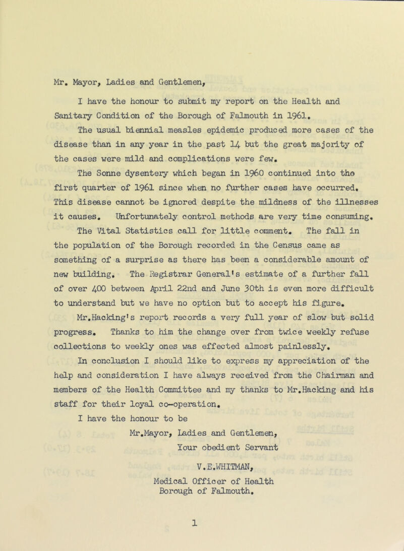 Mr, Mayor, Ladies and Gentlemen, I have the honoiir to submit my report on the Health and Sanitary Condition of the Borough of Falmouth in I96I, The usual biennial measles epidemic produced more cases of the disease than in any year in the past I4 but the great majority of the cases were mild and complications were few. The Sonne dysentery which began in i960 continued into the first quarter of I96I since when no further cases have occurred. This disease cannot be ignored despite the mildness of the illnesses it causes. Unfortunately control methods are veiy time consuming. The Vital Statistics call for little comment. The fall in the population of the Borough recorded in the Census came as something of a surprise as there has been a considerable amount of new building. The Registrar General’s estimate of a further fall of over 400 between i^ril 22nd and June 30th is even more difficult to understand but we have no option but to accept his figure, Mr,Hacking’s report records a very full year of slow but so3-id progress. Thanks to him the change over from twice weekly refuse collections to weekly ones was effected almost painlessly. In conclusion I should like to express my appreciation of the help and consideration I have always received from the Chairman and members of the Health Committee and my thanks to Mr,Hacking and his staff for their loyal co-opeiation, I have the honour to be Mr,Mayor, Ladies and Gentlemen, Your obedient Servant V.E. WHITMAN, Medical Officer of Health Borough of Falmouth,