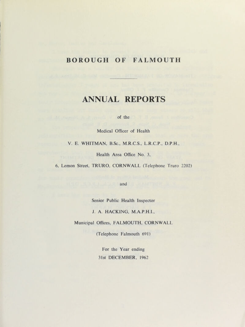 ANNUAL REPORTS of the Medical Officer of Health V. E. WHITMAN, B.Sc., M.R.C.S., L.R.C.P., D.P.H., Health Area Office No. 3, 6, Lemon Street, TRURO, CORNWALL (Telephone Truro 2202) and Senior Public Health Inspector J. A. HACKING, M.A.P.H.L, Municipal Offices, FALMOUTH, CORNWALL (Telephone Falmouth 691) For the Year ending 31st DECEMBER, 1962