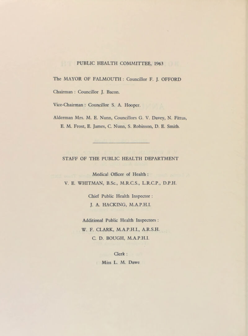 PUBLIC HEALTH COMMITTEE, 1963 The MAYOR OF FALMOUTH ; Councillor F. J. OFFORD Chairman : Councillor J. Bacon. Vice-Chairman : Councillor S. A. Hooper. Alderman Mrs. M. E. Nunn, Councillors G. V. Davey, N. Fittus, E. M. Frost, E. James, C. Nunn, S. Robinson, D. E. Smith. STAFF OF THE PUBLIC HEALTH DEPARTMENT Medical Officer of Health : V. E. WHITMAN, B.Sc., M.R.C.S., L.R.C.P., D.P.H. Chief Public Health Inspector : J. A. HACKING, M.A.P.H.I. Additional Public Health Inspectors : W. F. CLARK, M.A.P.H.I., A.R.S.H. C. D. BOUGH, M.A.P.H.I. Clerk :