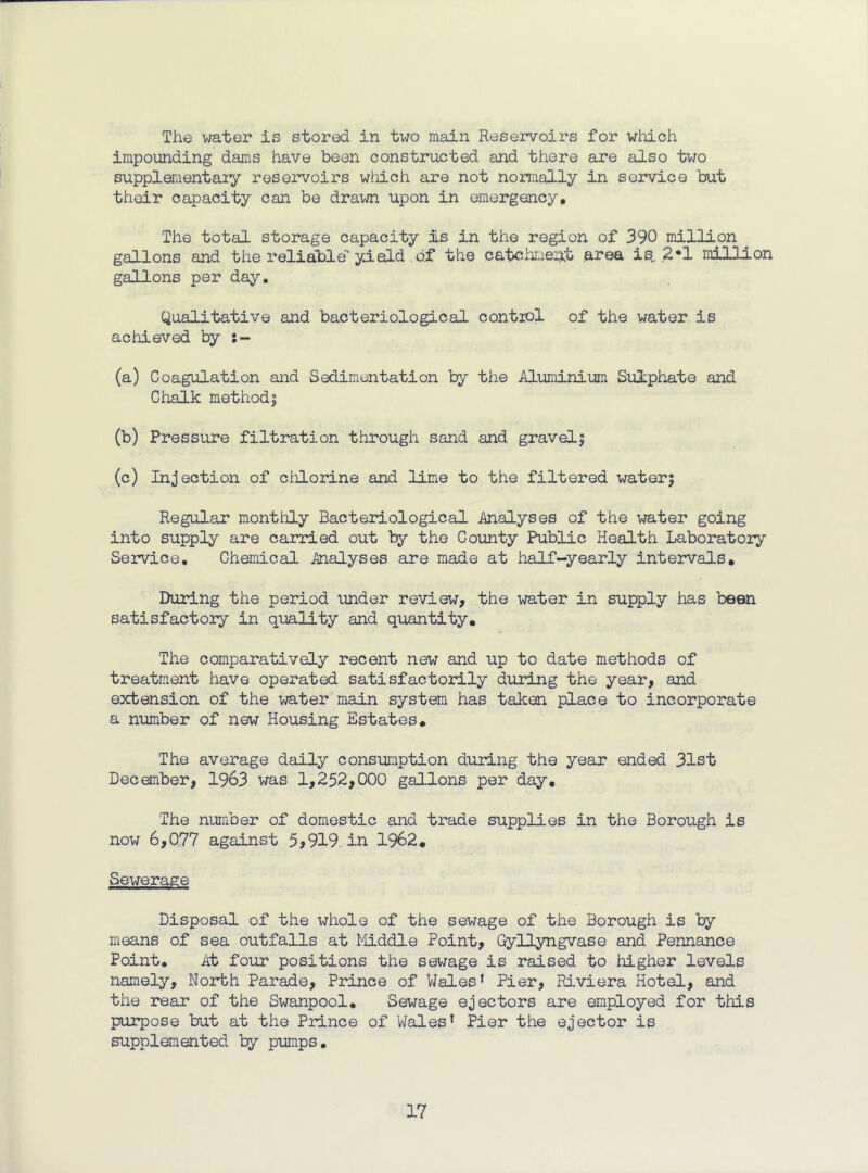 The water is stored in two main Reservoirs for winLch impounding dams have been constructed and there are also two supplementaiy reservoirs wtiich are not normally in service but their capacity can be drawn upon in emergency. The total storage capacity Is in the region of 390 million gallons and the relia'ble’' yield of the catchmei^t area is., ,2*1 million gallons per day. Qualitative and bacteriological control of the water is achieved by (a) Coagulation and Sedimentation by the Aluminium Sulphate and Chalk raethodi (b) Pressure filtration through sand and gravely (c) Injection of clilorine and lime to the filtered waterj Regular monthly Bacteriological Analyses of the water going into supply are carried out by the County Public Health Laboratory SejTvice, Chemical Analyses are made at half-yearly intervals. During the period under review, the water in supply has been satisfactory in quality and quantity. The comparatively recent new and up to date methods of treatment have operated satisfactorily during the year, and extension of the water main system has tal^en place to incorporate a number of new Housing Estates, The average daily consumption during the year ended 31st December, 1963 was 1,252,000 gallons per day. The number of domestic and trade supplies in the Borough is now 6,077 against 5,919. in 1962, Sewerage Disposal of the whole of the sewage of the Borough is by means of sea outfalls at Middle Point, Gyllyngvase and Pennance Point, At four positions the sewage is raised to higher levels namely. North Parade, Prince of VJales’ Pier, Riviera Hotel, and the rear of the Swanpool, Sewage ejectors are employed for this purpose but at the Prince of Wales* Pier the ejector is supplemented by pumps.