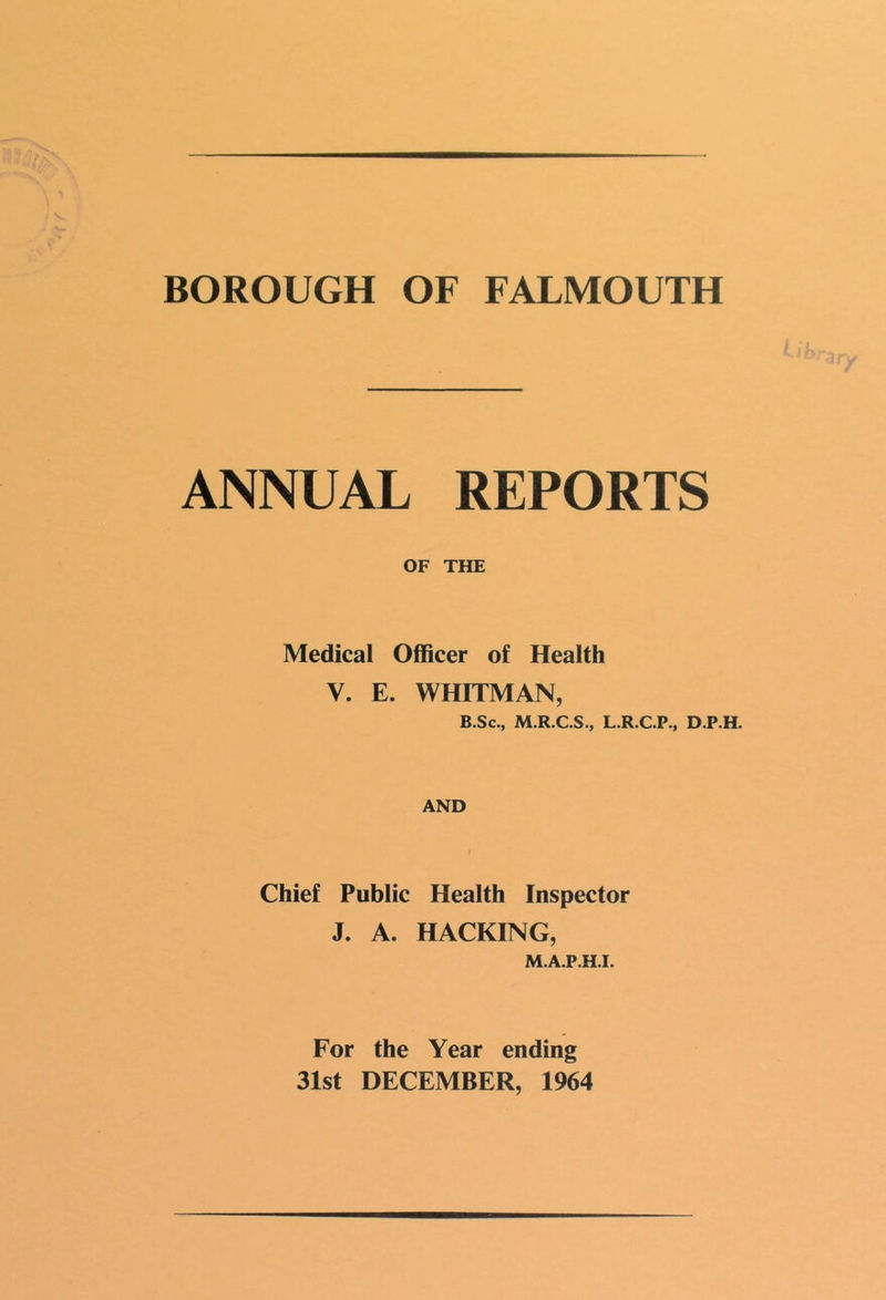 J >/ BOROUGH OF FALMOUTH ANNUAL REPORTS OF THE Medical Officer of Health V. E. WHITMAN, B.Sc., M.R.C.S., L.R.C.P., D.P.H. AND Chief Public Health Inspector J. A. HACKING, M.A.P.H.I. For the Year ending 31st DECEMBER, 1964