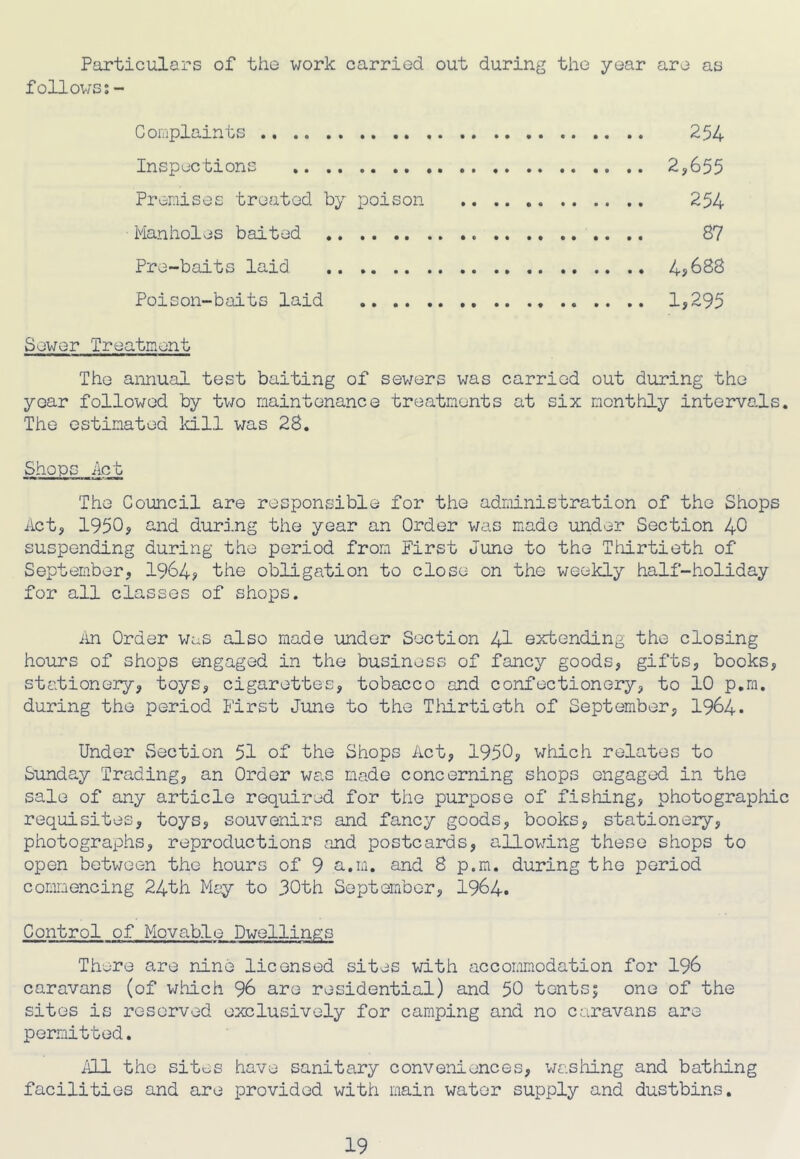 Particulars of the work carried out during the year are as followss- Complaints Inspections Prenises treated by poison Manholes baited Pre-baits laid Poison-baits laid ., .. 254 2,655 254 87 Sewer Treatment The annual test baiting of sewers was carried out during the year followed by two maintenance treatments at six monthly interva^ls. The estimated ld.ll was 28. Shops Act The Council are responsible for the adrdnistration of the Shops Act, 1950, and during the year an Order was made under Section 40 suspending during the period from First June to the Thirtieth of September, 1964, the obligation to close on the weekly half-holiday for all classes of shops. iin Order was also made under Section 41 extending the closing hours of shops engaged in the business of fancy goods, gifts, books, stationery, toys, cigarettes, tobacco and confectionery, to 10 p.m. during the period First June to the Tidrtieth of September, I964. Under Section 51 of the Shops Act, 1950, which relates to Sunday Trading, an Order was made concerning shops engaged in the sale of any article required for the purpose of fishing, photographic requisites, toys, souvenirs and fancy goods, books, stationery, photographs, reproductions and postcards, allowing these shops to open between the hours of 9 a.m. and 8 p.m. during the period commencing 24th May to 30th September, I964. Control of Movab.le Dwellings There are nine licensed sites with accommodation for I96 caravans (of v/iiich 96 are residential) and 50 tentsj one of the sites is reserved exclusively for camping and no caravans are permitted. iJLl the sites have sanitary conveniences, washing and bathing facilities and are provided with main water supply and dustbins.
