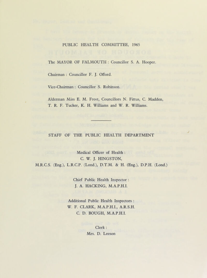 PUBLIC HEALTH COMMITTEE, 1965 The MAYOR OF FALMOUTH : Councillor S. A. Hooper. Chairman : Councillor F. J. Offord. Vice-Chairman : Councillor S. Robinson. Alderman Miss E. M. Frost, Councillors N. Fittus, C. Madden, T. R. F. Tucker, K. H. Williams and W. R. Williams. STAFF OF THE PUBLIC HEALTH DEPARTMENT Medical Officer of Health : C. W. J. HINGSTON, M.R.C.S. (Eng.), L.R.C.P. (Lond.), D.T.M. & H. (Eng.), D.P.H. (Lond.) Chief Public Health Inspector ; J. A. HACKING, M.A.P.H.I. Additional Public Health Inspectors : W. F. CLARK, M.A.P.H.I., A.R.S.H. C. D. BOUGH, M.A.P.H.I. Clerk : Mrs. D. Leeson