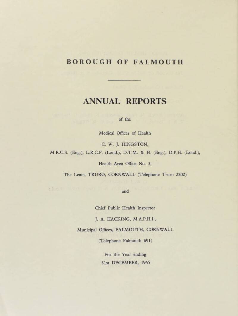 ANNUAL REPORTS of the Medical Officer of Health C. W. J. HINGSTON, M.R.C.S. (Eng.), L.R.C.P. (Lond.), D.T.M. & H. (Eng.), D.P.H. (Lond.), Health Area Office No. 3, The Leats, TRURO, CORNWALL (Telephone Truro 2202) and Chief Public Health Inspector J. A. HACKING, M.A.P.H.I., Municipal Offices, FALMOUTH, CORNWALL (Telephone Falmouth 691) For the Year ending 31st DECEMBER, 1965