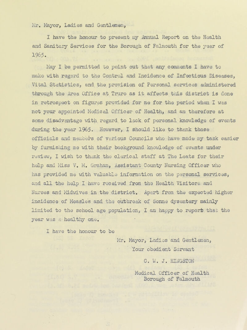 Mr. Mayor, Ladies and Gentlemen, I have the honoiir to present my ^nual Report on the Health and Sanitary Services for the Borough of Falmouth for the year of 1965. May I be permitted to point out that any comments I have to make with regard to the Control and Incidence of Infectious Diseases, Vital Statistics, and the provision of Personal services administered through the Area Office at Trniro as it affects tiiis district is done in retrospect on figures provided for me for the period when I was not your appointed Medical Officer of Health, and am therefore at some disadvantage with regard to lack of personal knov/ledge of events during the year 1965. However, I should like to thank those officials and members of vsirious Councils who have made niy task easier by furnishJ.ng me with their background knowledge of events under review, I v/ish to thank the clerical staff at The Leats for their help and Miss V. M. Graham, Assistant County Nursing Officer who has provided me with valuable information on the personal services, and all the help I have received from the Health Visitors and Nurses and l-iidwives in the district. Apart from the expected liigher incidence of Measles and the outbreak of Sonne dysentery mainly limited to the school age population, I am happy to report thac the year was a healthy one, I have the honour to be Mr, Mayor, Ladies and Gentlemen, Your obedient Servant C. W. J. HINGSTON Medical Officer of Health Borough of Falmouth