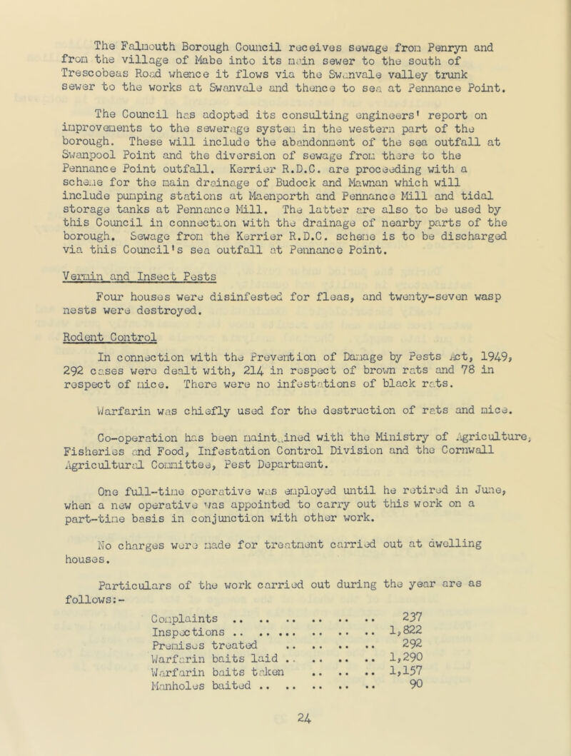 I The Falmouth Borough Council receives sewage from Penryn and from the village of Mabe into its moin sewer to the south of Trescobeas Road whence it flows via the Swanvale valley trunk sewer to the works at Swanvale and thence to sea at Pennance Point. The Council has adopted its consulting engineers* report on improvements to the sewerage system in the western part of the borough. These will include the abandonment of the sea outfall at Swanpool Point and the diversion of sewage from there to the Pennance Point outfall. Kerrier R.D.C. are proceeding with a scheme for the main drainage of Budock and Mawnan which will include pumping stations at Maenporth and Pennance Mill and tidal storage tanks at Pennance Mill. The latter are also to be used by this Council in connection with the drainage of nearby parts of the borough. Sewage from the Kerrier R.D.C. scheme is to be discharged via this Council's sea outfall at Pennance Point. VeiTiin and Insect Pests Four houses were disinfested for fleas, and twenty-seven wasp nests were destroyed. Rodent Control In connection with the Prevention of Damage by Pests i^nt, 1949? 292 cases were dealt v/ith, 214 in respect of brol^^l rats and 78 in respect of mice. There were no infestations of black rats. Warfarin was chiefly used for the destruction of rats and mice. Co-operation has been maint.dned with the Ministry of .igriculture. Fisheries end Food, Infestation Control Division and the Cornwall Agricultural Committee, Pest Department. One full-time operative was employed until he retired in June, when a new operative ’/as appointed to carry out this work on a part-time basis in conjunction with other work. No charges were made for treatment carried out at dwelling houses. Particulars of the work carried out during the year are as follows:- Complaints 237 Inspections 1,822 Premises treated 292 Warfarin baits laid 1,290 Warfarin baits talcen 1?157 Manholes baited 90