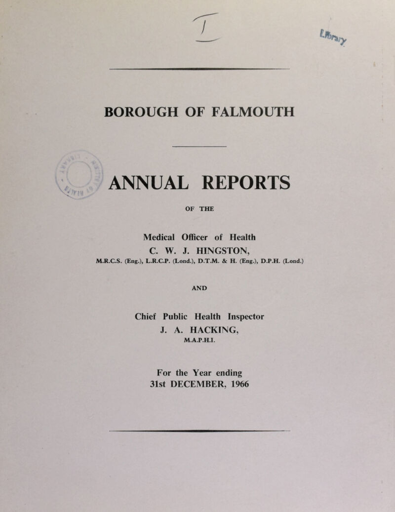 BOROUGH OF FALMOUTH ANNUAL REPORTS Medical Officer of Health C. W. J. HINGSTON, M.R.C.S. (Eng.), L.R.C.P. (Lond.), D.T.M. & H. (Eng.), D.P.H. (Lond.) AND Chief Public Health Inspector J. A. HACKING, M.A.P.H.I. For the Year ending 31st DECEMBER, 1966