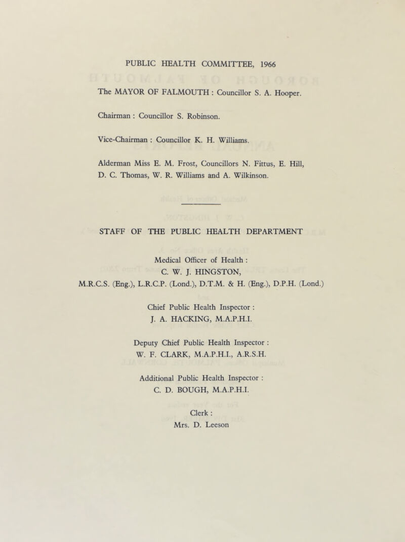 PUBLIC HEALTH COMMITTEE, 1966 The MAYOR OF FALMOUTH : Councillor S. A. Hooper. Chairman : Councillor S. Robinson. Vice-Chairman : Councillor K. H. Williams. Alderman Miss E. M. Frost, Councillors N. Fittus, E. Hill, D. C. Thomas, W. R. Williams and A. Wilkinson. STAFF OF THE PUBLIC HEALTH DEPARTMENT Medical Officer of Health : C. W. J. HINGSTON, M.R.C.S. (Eng.), L.R.C.P. (Lond.), D.T.M. & H. (Eng.), D.P.H. (Lond.) Chief Public Health Inspector : J. A. HACKING, M.A.P.H.I. Deputy Chief Public Health Inspector : W. F. CLARK, M.A.P.H.I., A.R.S.H. Additional Public Health Inspector : C. D. BOUGH, M.A.P.H.I. Clerk : Mrs. D. Leeson