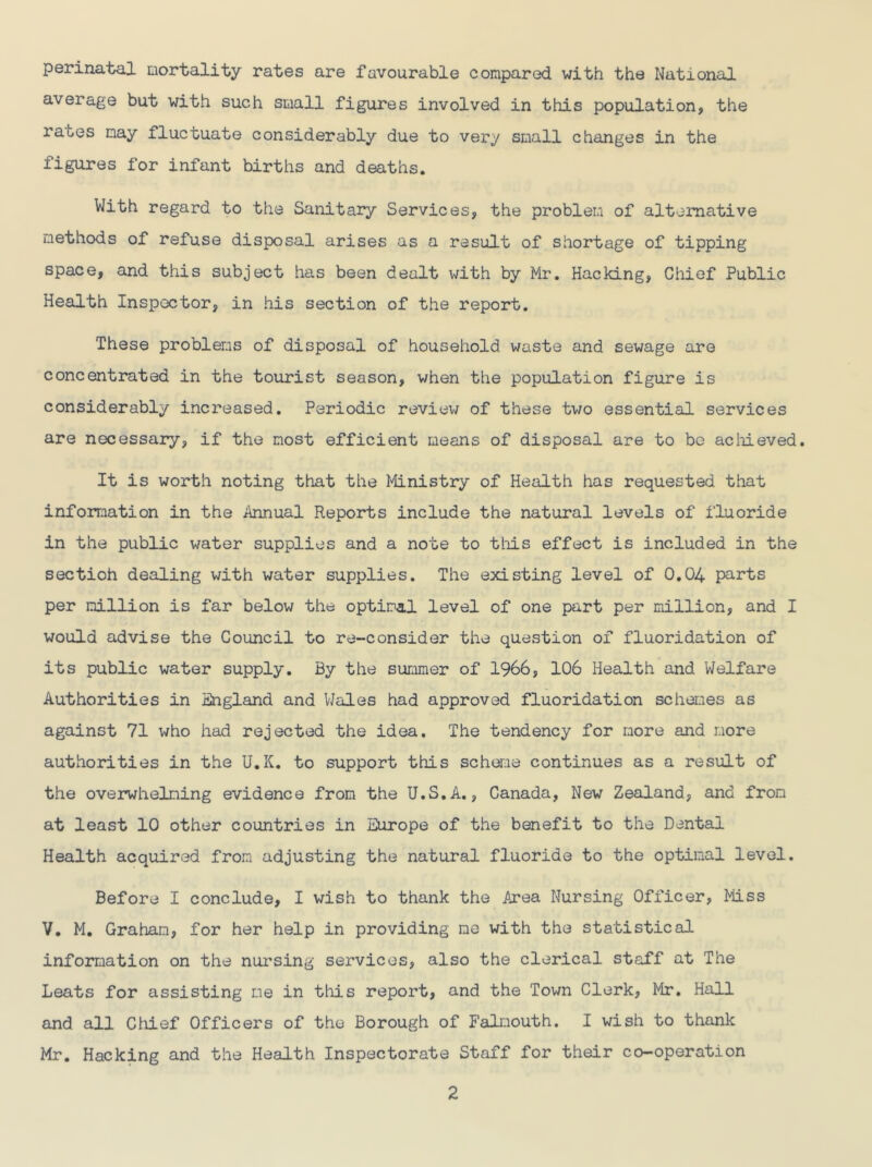 perinatal mortality rates are favourable compared with the National average but with such small figures involved in this population, the ra^es nay fluctuate considerably due to very small changes in the figures for infant births and deaths. With regard to the Sanitary Services, the problem of alternative methods of refuse disposal arises as a result of shortage of tipping space, and this subject has been dealt with by Mr. Hacking, Chief Public Health Inspector, in his section of the report. These problems of disposal of household waste and sewage are concentrated in the tourist season, when the population figure is considerably increased. Periodic review of these two essential services are necessary, if the most efficient means of disposal are to bo achieved. It is worth noting that the Ministry of Health has requested that information in the Annual Reports include the natural levels of fluoride in the public water supplies and a note to this effect is included in the sectioh dealing with water supplies. The existing level of 0.04 parts per million is far below the optimal level of one part per million, and I would advise the Council to re-consider the question of fluoridation of its public water supply. By the summer of 1966, 106 Health and Welfare Authorities in England and Wales had approved fluoridation schemes as against 71 who had rejected the idea. The tendency for more and more authorities in the U.K. to support this scheme continues as a result of the overwhelming evidence from the U.S.A., Canada, New Zealand, and from at least 10 other countries in Europe of the benefit to the Dental Health acquired from adjusting the natural fluoride to the optimal level. Before I conclude, I wish to thank the Area Nursing Officer, Miss V. M. Graham, for her help in providing me with the statistical information on the nursing services, also the clerical staff at The Leats for assisting me in this report, and the Town Clerk, Mr. Hall and all Chief Officers of the Borough of Falmouth. I wish to thank Mr. Hacking and the Health Inspectorate Staff for their co-operation