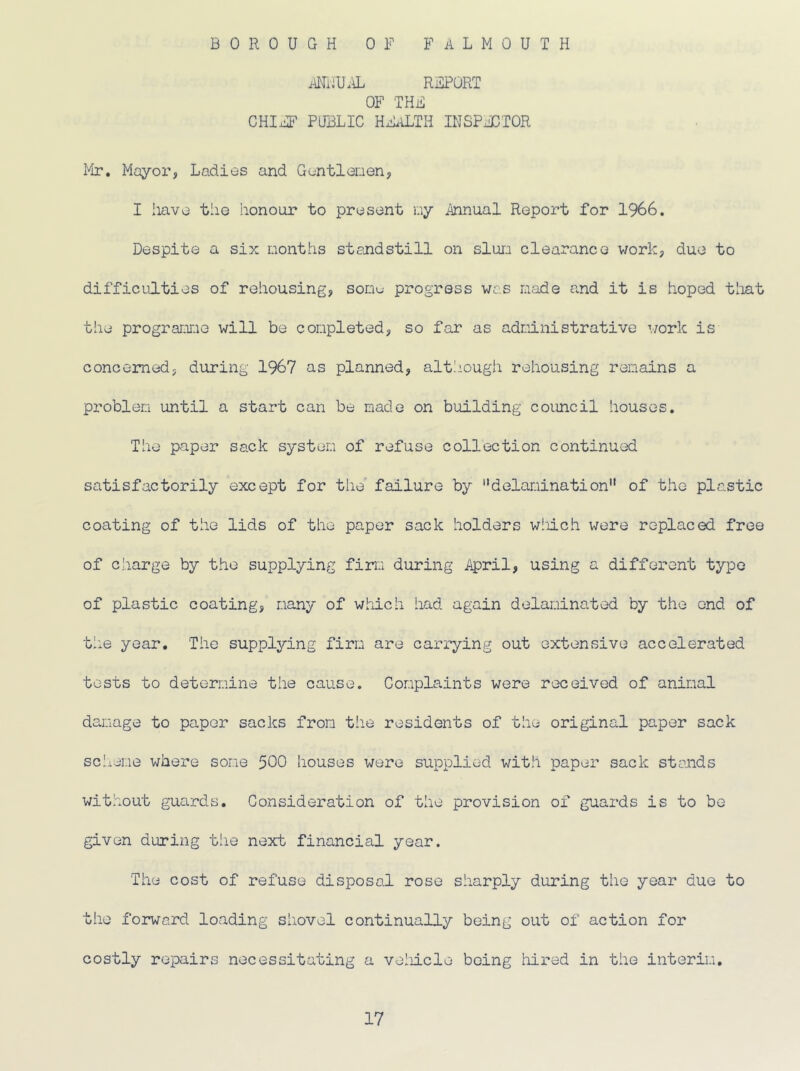 BOROUGH OF FALMOUTH ANNUAL REPORT OF THE CHIEF PUBLIC HEALTH INSPECTOR Mr. Mayor, Ladies and Gentlemen, I have tiie honour to present my Annual Report for 1966. Despite a six months standstill on slum clearance work, due to difficulties of rehousing, sonu progress was made and it is hoped that the programme will be completed, so far as administrative work is concerned, during 1967 as planned, alt!iough rehousing remains a problem until a start can be made on building council houses. The paper sack system of refuse collection continued satisfactorily except for the failure by delamination of the plastic coating of the lids of the paper sack holders which were replaced free of charge by the supplying firm during April, using a different type of plastic coating, many of which had again delaminated by the end of the year. The supplying firm are carrying out extensive accelerated tests to determine the cause. Complaints were received of animal damage to paper sacks from the residents of the original paper sack scheme where some 500 houses were supplied with paper sack stands without guards. Consideration of the provision of guards is to be given during the next financial year. The cost of refuse disposal rose sharply during the year due to the forward loading shovel continually being out of action for costly repairs necessitating a vehicle being hired in the interim.