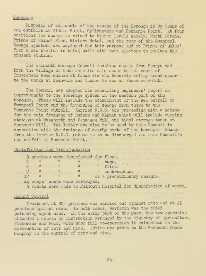 Soverage Disposal of the whole of the sewage of the Borough is by neans of sea outfalls at Middle Point, Gyllyngvase and Pennance Point. At four positions the sewage is raised to higher levels namely, North Parade, Prince of Wales' Pier, Riviera Hotel, and the rear of the Swanpool. Sewage ejectors are employed for this purpose and at Prince of Wales' Pier a new station is being built with twin ejectors to replace the present station. The Falmouth Borough Council receives sewage from Penryn and from the village of Mabe into its main sewer to the south of Trescobeas Road whence it flows via the Swanvole valley trunk sewer to the works at Swanvale and thence to sea at Pennance Point. The Council has adopted its consulting engineers' report on improvements to the sewerage system in the western part of the borough. These will include the abandonment of the sea outfall at Swanpool Point and the diversion of sewage from there to the Pennance Point outfall. Kerrier R.D.C. are proceeding with a scheme for the main drainage of Budock and Mawnan which will include pumping stations at Maenporth and Pennance Mill and tidal storage tanks at Pennance Mill. The latter are also to be used by this Council in connection with the drainage of nearby parts of the borough. Sewage from the Kerrier R.D.C. scheme is to be discharged via this Council's sea outfall at Pennance Point. Disinfection and Disinfestation 9 premises were disinfected for fleas. 2   “ 11 bugs. 4 » »   flies. 7     cockroaches. 17    as a precautionary measure. 24 wasps' nests were destroyed. 5 visits were made to Falmouth Hospital for disinfection of wards. Rodent Control Treatment at 303 premises was carried out against rats and at 45 premises against mice. In both cases, warfarin was the chief poisoning agent used. In the early part of the year, the new operative attended a course of instruction arranged by the Ministry of Agriculture, Fisheries and Food, with whom full co-operation is maintained in the destruction of rats and mice. Advice was given to the Falmouth Docks Company in the control of rats and irLce.