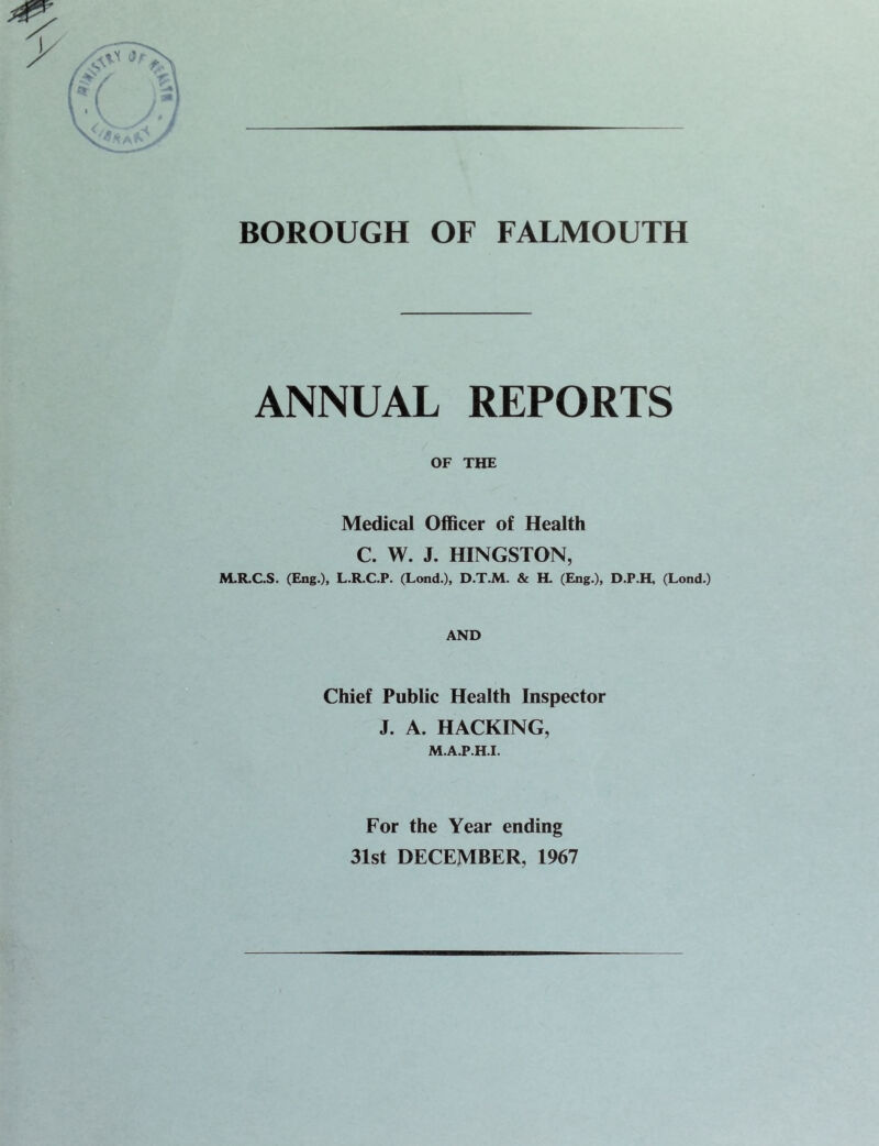 BOROUGH OF FALMOUTH ANNUAL REPORTS OF THE Medical Officer of Health C. W. J. KINGSTON, M.R.C.S. (Eng.), L.R.C.P. (Lond.), D.T.M. & H. (Eng.), D.P.H, (Lend.) AND Chief Public Health Inspector J. A. HACKING, M.A.P.H.I. For the Year ending 31st DECEMBER, 1967