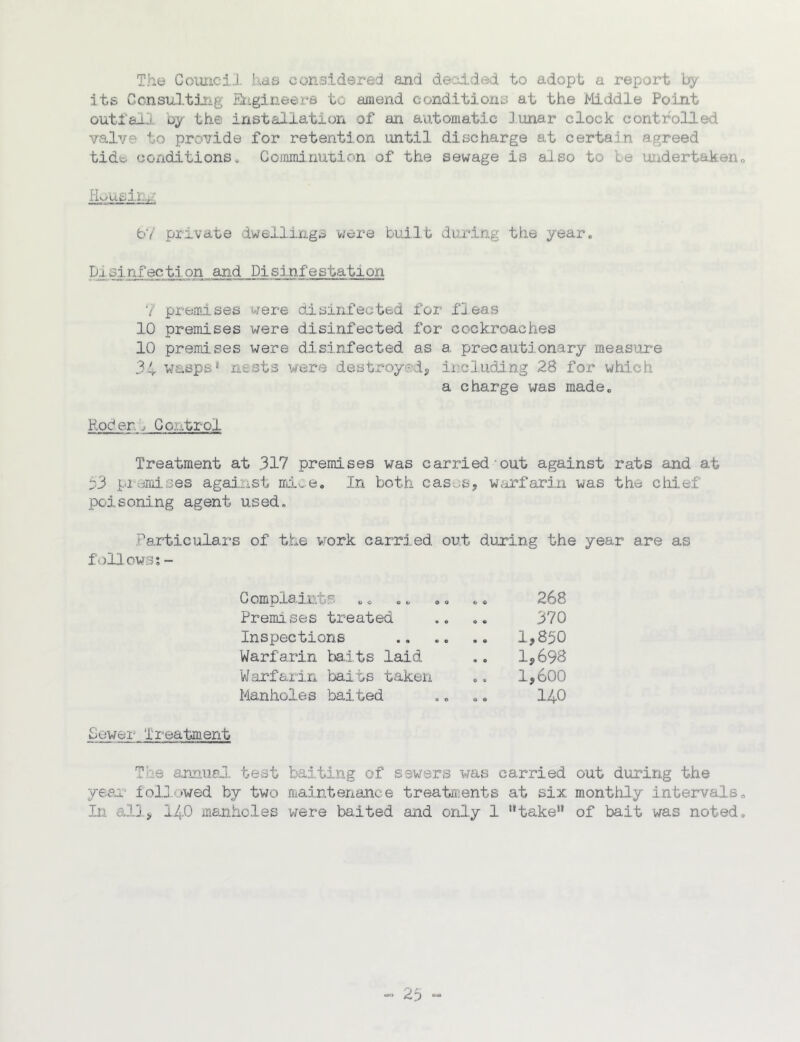 The CoimciJ, has considered and decdded to adopt, a report its Ccnsultiiig Erigineera to 6iinend conditions at the Middle Point outl'a-il oy the installation of an automatic Junar clock controlled valve to provide for retention until discharge at certain agreed tide, conditions„ Gommi.nui.ion of the sewage is also to be uiidertaken H^usi.Kv: bV private dwellings were bul.l.t during ttie year. Disinfection and Pisinfestation 7 prejfliises were aisinfected for fjeas 10 premises were disinfected for cockroaches 10 premises were disinfected as a precautionary measfire 34 wasps nests were destroyodj ii:,eluding 28 for whi.ch a charge was made. Roden.. Gontrol Treatment at 317 premises was carried out against rats and at 33 pi jmises against ird.ve. In both cas.,.Sj w^firfarin was the cliief poisoning agent used, .Particulars of the work carried out during the year are as follows;- Gomplair.ts Premises treated Inspections Warfarin baits laid Warfarin baits taken Manholes baited 268 370 1,850 1,698 1,600 140 Sewer Treatment The annusJ. test baiting of sewers was carried out during the yeejT foll.uwed by two maintenance treatments at six monthly intervals In all, 140 manholes viere baited and only 1 take* of bait was noted