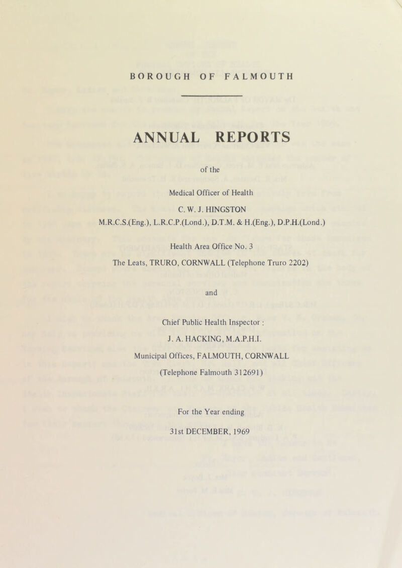 ANNUAL REPORTS of the Medical Officer of Health C. W. J. HINGSTON M.R.C.S.(Eng.), L.R.C.P.(Lond.), D.T.M. & H.(Eng.), D.P.H.(Lond.) Health Area Office No. 3 The Leats, TRURO, CORNWALL (Telephone Truro 2202) and Chief Public Health Inspector; J. A. HACKING, M.A.P.H.I. Municipal Offices, FALMOUTH, CORNWALL (Telephone Falmouth 312691) For the Year ending