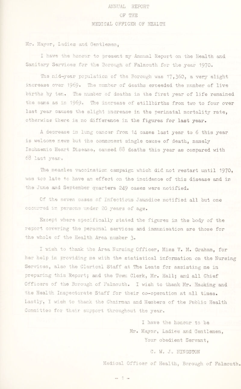 ANIJUAL REPORT CP THE MEDICAL OPPICER OF HEALTH Mr« Ladies and Gentlemen^ I ha/y-e the honour to present mj Annual Report on the Health and Sanitarj Services for the Horough of Falmouth for the jear 19?0* The Eiid-year population of the Borough was a very slight the sanic over 1909^ Hie number _ jr% o.ii do :atlis exceeded the num'ber of live t en * Tile I A liJil L.' i ir of de aths in the first , 5; ear of life remained as in 19690 3 incrsa 'SB of stillbirths from two to four over last year causes the slight increase in the perinatal mortality rate, 5 there is no difference in the figures for last yeaiu iherwise A deorea <0 0 0 *1. is w^ele ojTj 0 n © WB bu.t Ischaemic Heart Di. s e A* 0 T s r's  f', f*'’ “v** ■v..'UC yeauo Th e FAeas T pc ,-*o r*. r •W’o'-.. P V was too Xc* 1 0 ‘F f. have ang can,cer from I4 oases last year to 6 this year the conimonest single cause of death, namely _ „ .s O O •« 1. _ . ' . _ - _ . _ _ -1 'II. ampaign whicn ‘ not restart until V n t-ns asid September quarters 249 cases were notif: led* Of the seven cases of Infectious JaAmdice notified all 'but one CGourred in persons mder 20 j^ears of age.» E:it,oept >diere specifically stated the figures in the body of the report oovering the personal servi.oss and iinmiiiiiBation are those for the whole cf the Health Area number 3^ I wlsli to thank the Area Nursing Officer, Miss V* M*. Graliam, for her help in providing me with the statistical information on the Nursing ServiGC-is^ a^iso tlie Clerical Staff ait The Leats for assisting me in preparing this Report^ and the Town Clerk, Mm Hall^ and all Chief Officers of the Boroufoh of Falmouth* I wish ic thank Mr« Hackin,v and ?' co-oueration at all times* the XT ^ 3i ’‘S h Inspei ct orate Las i bly, I wish t' 0 thank Gomn aitt ee for thi ei T But) ■n/i’ I have the honour to be « Mayor^ Ladies and Gentlemen, Yo ur ob e dient S ervant, G. W. Jo KINGSTON Medical Officer of Hcialth, Borough of Falmouth erao