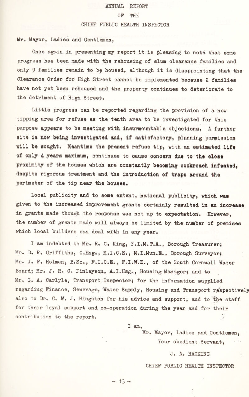 MITUAL REPORT OP THE CHIEF PUBLIC HEALTH INSPECTOR Mr® MayorI Ladies and Gentlemen, Onoe again in presenting my report it is pleasing to note that some progress has Been made with the rehousing of slum clearance families and only 9 families remain to housed, although it is disappointing that the Clearance Order for High Street cannot be implemented because 2 families have not yet been rehoused and the property continues to deteriorate to the detriment of High Street* Little progress can be reported regarding the provision of a new tipping area for refuse as the tenth area to be investigated for this purpose appears to be meeting with insnmiountable objeotionss A fwther sit^ is nm being investigated end^ if se^tiefaetefy, plinning panmieiinn will be soufhti Meentime the present refuse tip, with m estimated life of only 4 years maximum, oontinuei to eauee oonoern due te the oloee pro3cimity of the housti whioh are oonetuntly beoeming oookreaoh Infeeted, despite rigoroue treatment and the introduotion of traps around the perimeter of the tip near the houses# Local publicity and to some extent, national publicity, whioh was given to the increased improvement grants certainly resulted in an increase in grants made though the response was not up to expectation* However, the number of grants made will always be limited by the number of premises whioh local builders can deal with in any year* I am indebted to Mr* R* Q« King, P*I.M*T*A*, Borough Treasureri Mr* B* Ro Griffiths, C.Eng*, M*I<»C*E*, M*I*Mun*E*, Borough Surveyor! Mr* J* P* Holman, B*Sc*, P.I.C*E*, P.I.W*E*, of the South Cornwall Water Board! Mr* J* R* C* Pinlayson, A*I«Hsg®, Housing Manager! and to Mr* Go A* Carlyle, Transport Inspector! for the information supplied regarding Finance, Sewerage, Water Supply, Housing and Transport respectivelj? also to Dr* Co W* J* Hingston for his advice and support, and to 'the staff for their loyal support and oo-operation during the year and for their contribution to the report* 1 am, Mr* Mayor, Ladies and Gentlemen, Your obedient Servant, J* A* HACKING CHIEF PUBLIC HEALTH INSPECTOR