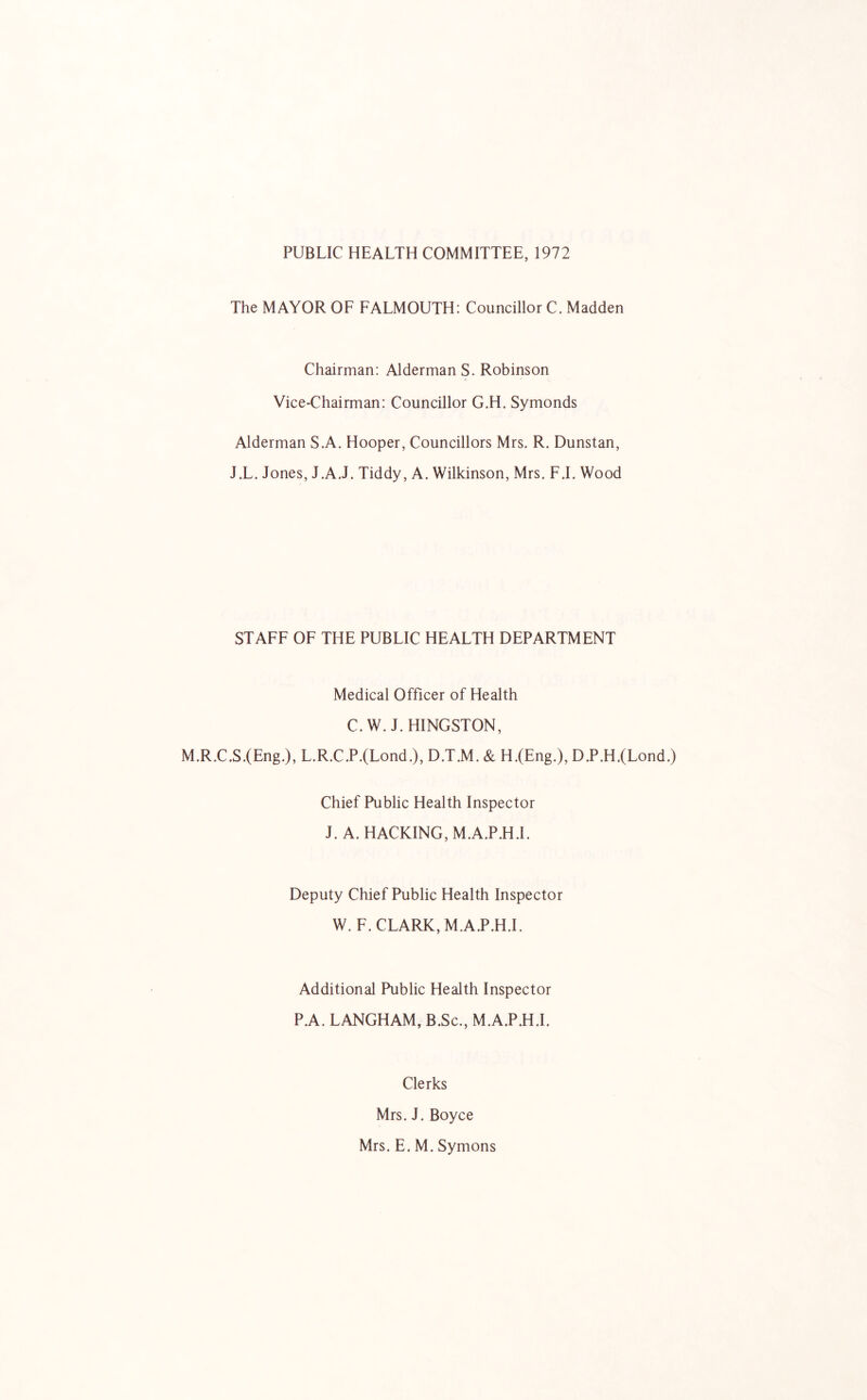 PUBLIC HEALTH COMMITTEE, 1972 The MAYOR OF FALMOUTH: Councillor C. Madden Chairman: Alderman S. Robinson Vice-Chairman: Councillor G.H. Symonds Alderman S.A. Hooper, Councillors Mrs. R. Dunstan, J.L. Jones, J.A.J. Tiddy, A. Wilkinson, Mrs. F.I. Wood STAFF OF THE PUBLIC HEALTH DEPARTMENT Medical Officer of Health C.W. J.HINGSTON, M.R.C.S.(Eng.), L.R.C.P.{Lond.), D.T.M. & H.(Eng.), D.P.H.(Lond.) Chief Public Health Inspector J. A. HACKING, M.A.P.H.L Deputy Chief Public Health Inspector W. F. CLARK, M.A.P.H.L Additional Public Health Inspector P.A. LANGHAM, B.Sc., M.A.P.H.L Clerks Mrs. J. Boyce Mrs. E. M. Symons