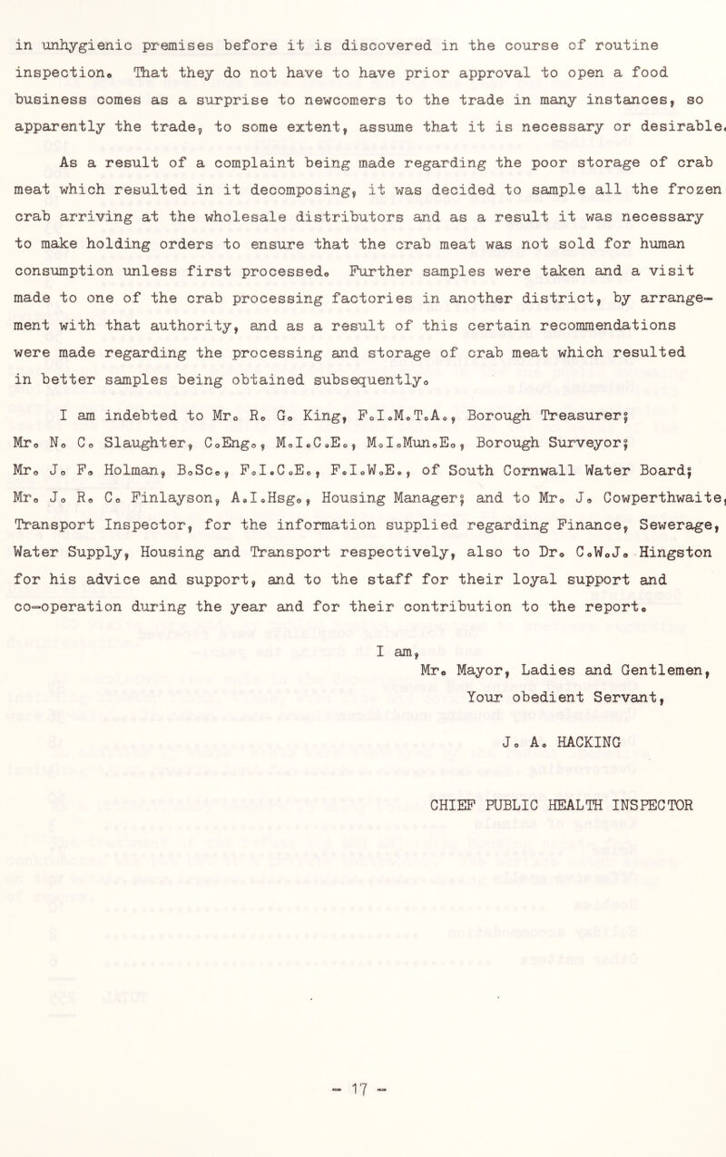 in unhygienic premises before it is discovered in the course of routine inspectiono That they do not have to have prior approval, to open a food business comes as a surprise to newcomers to the trade in many instances, so apparently the trade, to some extent, assme that it is necessary or desirable* As a result of a complaint being made regarding the poor storage of crab meat which resulted in it decomposing, it was decided to sample all the frozen crab arriving at the wholesale distributors and as a result it was necessary to make holding orders to ensure that the crab meat was not sold for human consumption unless first processedo Further samples were taken and a visit made to one of the crab processing factories in another district, by arrange- ment with that authority, and as a result of this certain recommendations were made regarding the processing and storage of crab meat which resulted in better samples being obtained subsequentlyo I am indebted to Mro Ro Go King, FdoMcToAo, Borough Treasurer5 Mro No Co Slaughter, CoEngo, MoI*,C®Eo, MdoMunoEo, Borough Surveyor| Mro Jo Po Holman, BoSco, PoI*CoE«, PoIoWoE*, of South Cornwall Water Boards Mro Jo Ro Co Pinlayson, AdoKsgo, Housing Manager^ and to Mr© Jo Cowperthwaite, Transport Inspector, for the information supplied regarding Finance, Sewerage, Water Supply, Housing and Transport respectively, also to Dro CoWoJo^Kingston for his advice and support, and to the staff for their loyal support and co-operation during the year and for their contribution to the reporto I am, Mro Mayor, Ladies and Gentlemen, Your obedient Servant, Jo Ao HACKING CHIEF PUBLIC HEALTH INSPECTOR
