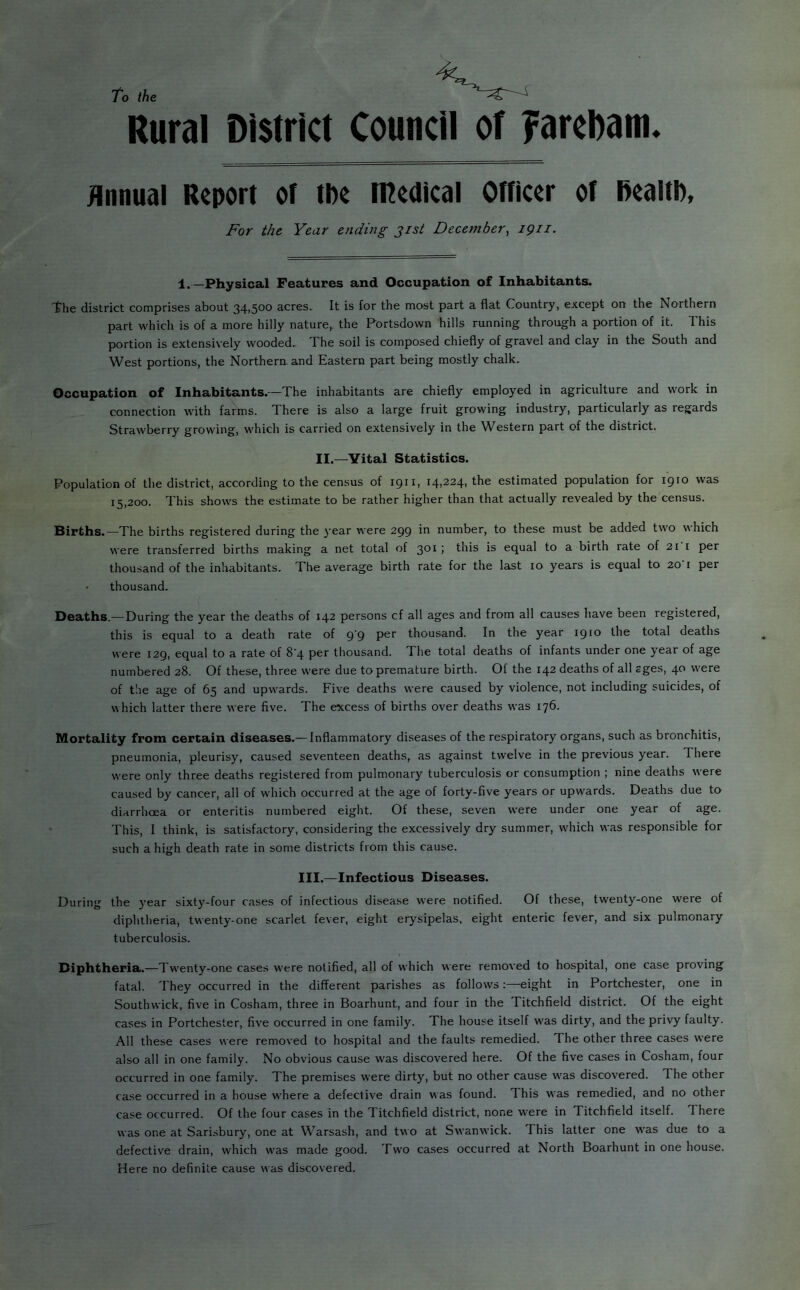 A To the Rural District Council of yarcDam. Hnnual Report of the n^edical Officer of health, J^or the Year ending gist December^ igii. 1.—Physical Features and Occupation of Inhabitants. the district comprises about 34,500 acres. It is for the most part a flat Country, except on the Northern part which is of a more hilly nature,, the Portsdown hills running through a portion of it. This portion is extensively wooded.. The soil is composed chiefly of gravel and clay in the South and West portions, the Northern, and Eastern part being mostly chalk. Occupation of Inhabitants.—The inhabitants are chiefly employed in agriculture and work in connection with farms. There is also a large fruit growing industry, particularly as regards Strawberry growing, which is carried on extensively in the Western part of the district. II.—Vital Statistics. Population of the district, according to the census of 1911, 14,224, the estimated population for 1910 was 15,200. This shows the estimate to be rather higher than that actually revealed by the census. Births.—The births registered during the year were 299 in number, to these must be added two which were transferred births making a net total of 301; this is equal to a birth rate of 21 i per thousand of the inhabitants. The average birth rate for the last 10 years is equal to 20 i per • thousand. DeSiths.—During the year the deaths of 142 persons cf all ages and from all causes have been registered, this is equal to a death rate of 9 9 thousand. In the year 1910 the total deaths were 129, equal to a rate of 8’4 per thousand. The total deaths of infants under one year of age numbered 28. Of these, three were due to premature birth. Of the 142 deaths of all sges, 40 were of the age of 65 and upwards. Five deaths were caused by violence, not including suicides, of v\hich latter there were five. The excess of births over deaths was 176. Mortality from certain diseases.— Inflammatory diseases of the respiratory organs, such as bronchitis, pneumonia, pleurisy, caused seventeen deaths, as against twelve in the previous year. There were only three deaths registered from pulmonary tuberculosis or consumption ; nine deaths were caused by cancer, all of which occurred at the age of forty-five years or upwards. Deaths due to diarrhoea or enteritis numbered eight. Of these, seven were under one year of age. This, I think, is satisfactory, considering the excessively dry summer, which was responsible for such a high death rate in some districts from this cause. III.—Infectious Diseases. During the year sixty-four cases of infectious disease w'ere notified. Of these, twenty-one were of diphtheria, twenty-one scarlet fever, eight erysipelas, eight enteric fever, and six pulmonary tuberculosis. Diphtheria.—Twenty-one cases were notified, all of which were removed to hospital, one case proving fatal. They occurred in the different parishes as follows:—eight in Portchester, one in Southwick, five in Cosham, three in Boarhunt, and four in the Titchfield district. Of the eight cases in Portchester, five occurred in one family. The house itself was dirty, and the privy faulty. All these cases were removed to hospital and the faults remedied. The other three cases were also all in one family. No obvious cause was discovered here. Of the five cases in Cosham, four occurred in one family. The premises were dirty, but no other cause was discovered. The other case occurred in a house where a defective drain was found. This was remedied, and no other case occurred. Of the four cases in the Titchfield district, none were in Titchfield itself. There was one at Sarisbury, one at Warsash, and two at Swanwick. This latter one was due to a defective drain, which was made good. Two cases occurred at North Boarhunt in one house. Here no definite cause was discovered.