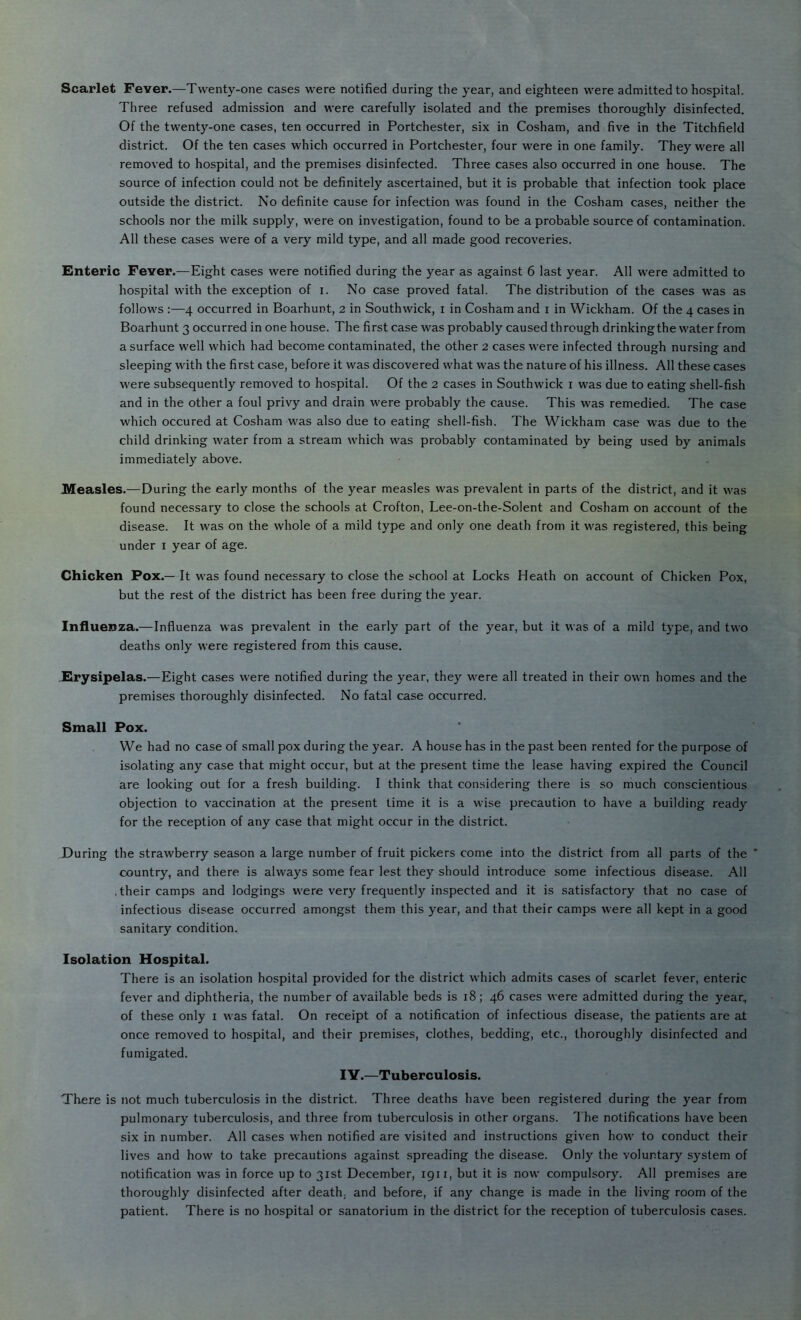 Scarlet Fever.—Twenty-one cases were notified during the year, and eighteen were admitted to hospital. Three refused admission and were carefully isolated and the premises thoroughly disinfected. Of the twenty-one cases, ten occurred in Portchester, six in Cosham, and five in the Titchfield district. Of the ten cases which occurred in Portchester, four were in one family. They were all removed to hospital, and the premises disinfected. Three cases also occurred in one house. The source of infection could not be definitely ascertained, but it is probable that infection took place outside the district. No definite cause for infection was found in the Cosham cases, neither the schools nor the milk supply, were on investigation, found to be a probable source of contamination. All these cases were of a very mild type, and all made good recoveries. Enteric Fever.—Eight cases were notified during the year as against 6 last year. All w'ere admitted to hospital with the exception of i. No case proved fatal. The distribution of the cases was as follows :—4 occurred in Boarhunt, 2 in Southwick, i in Cosham and i in Wickham. Of the 4 cases in Boarhunt 3 occurred in one house. The first case was probably caused through drinkingthe water from a surface well which had become contaminated, the other 2 cases were infected through nursing and sleeping with the first case, before it was discovered what was the nature of his illness. All these cases were subsequently removed to hospital. Of the 2 cases in Southwick i was due to eating shell-fish and in the other a foul privy and drain were probably the cause. This was remedied. The case which occured at Cosham was also due to eating shell-fish. The Wickham case was due to the child drinking water from a stream which was probably contaminated by being used by animals immediately above. Measles.—During the early months of the year measles was prevalent in parts of the district, and it was found necessary to close the schools at Crofton, Lee-on-the-Solent and Cosham on account of the disease. It was on the whole of a mild type and only one death from it was registered, this being under i year of age. Chicken Pox.— It was found necessary to close the school at Locks Heath on account of Chicken Pox, but the rest of the district has been free during the year. Influenza.—Influenza was prevalent in the early part of the year, but it was of a mild type, and two deaths only were registered from this cause. .Erysipelas.—Eight cases were notified during the year, they were all treated in their own homes and the premises thoroughly disinfected. No fatal case occurred. Pox. We had no case of small pox during the year. A house has in the past been rented for the purpose of isolating any case that might occur, but at the present time the lease having expired the Council are looking out for a fresh building. I think that considering there is so much conscientious objection to vaccination at the present time it is a wise precaution to have a building ready for the reception of any case that might occur in the district. the strawberry season a large number of fruit pickers come into the district from all parts of the country, and there is always some fear lest they should introduce some infectious disease. All ■ their camps and lodgings were very frequently inspected and it is satisfactory that no case of infectious disease occurred amongst them this year, and that their camps were all kept in a good sanitary condition. Isolation Hospital. There is an isolation hospital provided for the district which admits cases of scarlet fever, enteric fever and diphtheria, the number of available beds is 18; 46 cases were admitted during the year., of these only i was fatal. On receipt of a notification of infectious disease, the patients are at once removed to hospital, and their premises, clothes, bedding, etc., thoroughly disinfected and fumigated. lY.—Tuberculosis. There is not much tuberculosis in the district. Three deaths have been registered during the year from pulmonary tuberculosis, and three from tuberculosis in other organs. The notifications have been six in number. All cases when notified are visited and instructions given how to conduct their lives and how to take precautions against spreading the disease. Only the voluntary system of notification was in force up to 31st December, 1911, but it is now compulsory. All premises are thoroughly disinfected after death, and before, if any change is made in the living room of the patient. There is no hospital or sanatorium in the district for the reception of tuberculosis case.s. Small During